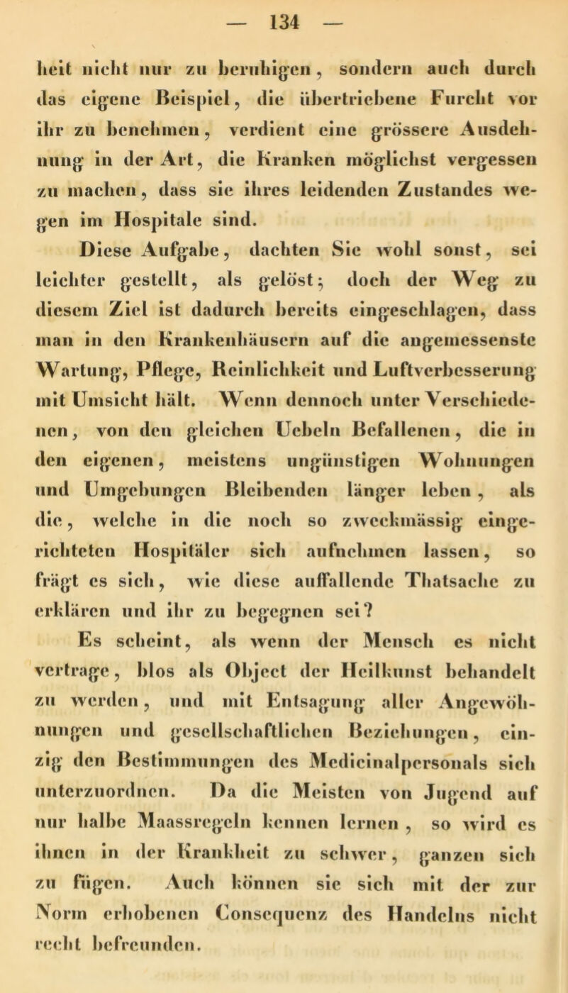 iieit nicht nur zu heriihigcn , sondern auch durcli das eigene Beispiel, die ühertriehene Furcht vor ihr zu hcnehincn, verdient eine grössere Ausdeh- nung in der Art, die Kranken möglichst vergessen zu machen, dass sie ihres leidenden Zustandes we- gen im Hospitale sind. Diese Aufgahe, dachten Sie wohl sonst, sei leichter gestellt, als gelöst^ doch der Weg zu diesem Ziel ist dadurch bereits eingeschlagcn, dass man in den Krankenhäusern auf die angemessenste Wartung, Pflege, Reinlichkeit und Luftverhesserung mit Umsicht liält. Wenn dennoch unter Verschiede- nen, von den gleichen üeheln Befallenen, die in den eigenen, meistens ungünstigen Wohnungen und Umgehungen Blcihenden länger leben , als die, welche in die noch so zweckmässig einge- richteten Hospitäler sich aufnehmen lassen, so frägt cs sich, wie diese auffallende Thatsachc zu erklären und ihr zu begegnen sei? Es scheint, als wenn der Mensch cs nicht vertrage, hios als Object der Heilkunst behandelt zu werden, und mit Entsagung aller Angewöh- nungen und gesellschaftlichen Beziehungen, ein- zig den Bestimmungen des Medicinalpersonals sich unterzuordnen. Da die Meisten von Jugend auf nur halbe Maassregcln kennen lernen , so Avird cs ihnen in der Krankheit zu sclnver, ganzen sich zu fügen. Auch können sic sich mit der zur IVorm erhohenen Conscqiienz des Handelns nicht recht hefrcundeii.