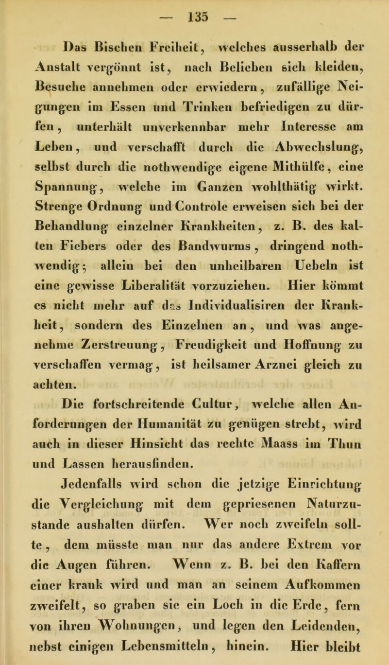 Das BIselicii Freiheit, nelches ausserhalb der Anstalt verjjö’imt ist, iiaeh Belieben sieh hleiden, Besiiehe annehinen oder erwiedern, zufällige Nei- gungen Im Essen und Trinhen befriedigen zu dür- fen , unterhält unverkennbar mehr Interesse am Leben, und verschafft durch die Abwechslung, selbst durch die nothwendige eigene Mithülfe, eine Spannung, welche im Ganzen wohlthätig wirkt. Strenge Ordnung und Controle erweisen sich bei der Behandlung einzelner Krankheiten, z. B. des hal- ten Fiebers oder des Bandwurms , dringend noth- wendlg^ allein bei den unheilbaren Ucbeln ist eine gewisse Liberalität vorzuzichen. Hier kömmt cs nicht mehr auf dc.s Indlvldualislren der Krank- heit , sondern des Einzelnen an, und was ange- nehme Zerstreuung, Freudigkeit und Hoffnung zu verschaffen vermag, ist heilsamer Arznei gleich zu achten. Die fortschreitende Cultur, wdche allen An- forderungen der Humanität zu genügen strebt, -wird auch in dieser Hinsicht das rechte Maass im Thun und Lassen herausfinden. Jedenfalls wird schon die jetzige Einrichtung die Vcrglclcliung mit dem gepriesenen Naturzu- stände aushaltcn dürfen. Wer noch zweifeln soll- te , dem müsste man nur das andere Extrem vor die Augen führen. Wenn z. B. bei den Kaffem einer krank wird und man an seinem Aufkommen zweifelt, so graben sic ein Loch in die Erde, fern von ihren Wohnungen, und legen den Leidenden, nebst einigen Lebensmitteln , hinein. Hier bleibt