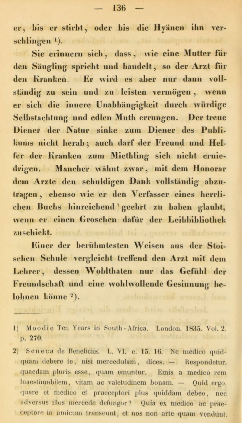 ci‘, bis er stirbt, oder bis die Hyäiieii ihn ver- sebHiigcn *). Sie criimerii sieb, dass, ^vic eine Mutter für ileii Säujjliiig’ sprielit und liaiideit, so der Arzt für den Kranheil. Er ^vlrd cs aber nur dann voll- ständig zu sein und zu leisten vermögen , wenn er sieb die innere ünabliängigkeit durcli würdige Selbstaelitiing und edlen Math errungen. Der treue Diener der Natur sliihe zuin Diener des Publi- hunis iilebt herab 3 auch darf der Freund und Hel- fer der Kranken zum Miethling sich nicht ernie- drigen. Mancher wähnt zwar, mit dem Honorar dem Arzte den schuldigen Dank vollständig abzu- tragen , ebenso wie er den Verfasser eines herrli- chen ßuehs hinreichend ’ geehrt zu haben glaubt, wenn er einen Groschen dafür der Leihbibliothek zuschickt. Einer der berühmtesten Weisen aus der Stoi- selien Schule vergleicht Irelfend den Arzt mit dem Lehrer, dessen Wohlthatcn nur das Gefühl der Freundschaft und eine wohlwollende Gesinnung be- lolnien könne ^). 1) Moodie Ten Ycars ii) South-Al'rica. London. 1835. Vol. 2. p. 270. 1 2) Scneca de Hencficiis. L. VI. c. !5. IG. Nc medico quid- (piam debere lo, nisi nicrcedulam, dices. — Uesi)ondctur, tjuaedam j)luris esse, quam emuntur. Einis a medico rem inaestimabilem, vitarn ac valetudinem bonam. — Ouid ergo, <|uare ct medico et praeccplori plus quiddam debeo, ncc adversus illos mcicede defungor? Quia c.v medico ac prae- ceptoro in amicum transeunt, ct nos non arte quam vendunt,