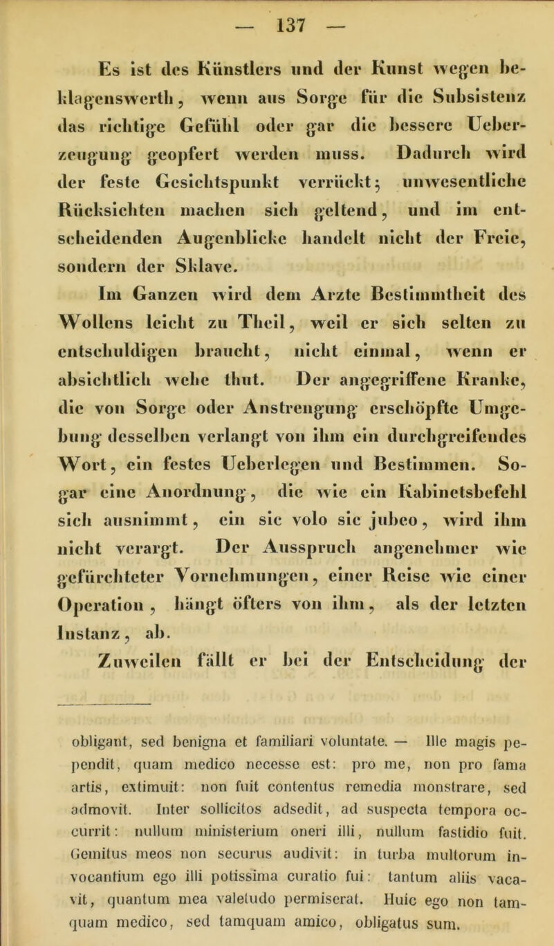 Es Ist lies Künstlers und der Kunst ^vcgen he- ida p^cnswertli , wenn aus Sorge für die Subsistenz das rielitigc Getiilil oder gar die l)esscre Uehcr- zeiigung geopfert werden muss. Dadurch wird der feste Gesichtspunkt verrückt^ unwescntllelic Rücksichten machen sich geltend, und im ent- scheidenden Augenblicke liandelt nicht der Freie, sondern der Sklave. Im Ganzen wird dem Arzte Besllmmthcit des Wollcns leicht zu Theil, weil er sich selten zu entschuldigen braucht, nicht einmal, wenn er ahsichtllch wehe thut. Der angegriffene Kranke, die von Sorge oder Anstrengung erschöpfte Umge- hung desselben verlangt von ihm ein durchgreifendes Wort, ein festes Uchcrlcgen und Bestimmen. So- gar eine Anordnung, die avIc ein Kahinctshefchl sich ausnimmt, ein sic volo sic juheo, Avird ihm nicht verargt. Der Ausspruch angenehmer Avie gefürchteter Vornehmlingen, einer Reise Avic einer Operation , hängt öfters von ihm, als der letzten Instanz, ah. ZuAvcilen fällt er hei der Entscheidung der obligant, sed benigna et familiari voluntate. — Ille magis pe- pcndil, quam mcdico necessc est: pro me, non pro fama artis, extimuit: non fuit contentus remedia monstrare, sed admovit. Inter sollicilos adsedit, ad suspccta tempora oc- currit: nullum ministerium oneri illi, nullum faslidio fuit. Gomilus meos non securus audivit; in turba multorum in- vocantium ego illi potissima curalio fui: lantum aliis vaca- vit, quantum mea valetudo permiscral. Huic ego non tam- quam medico, sed tamquam ainico, obligatus suni.