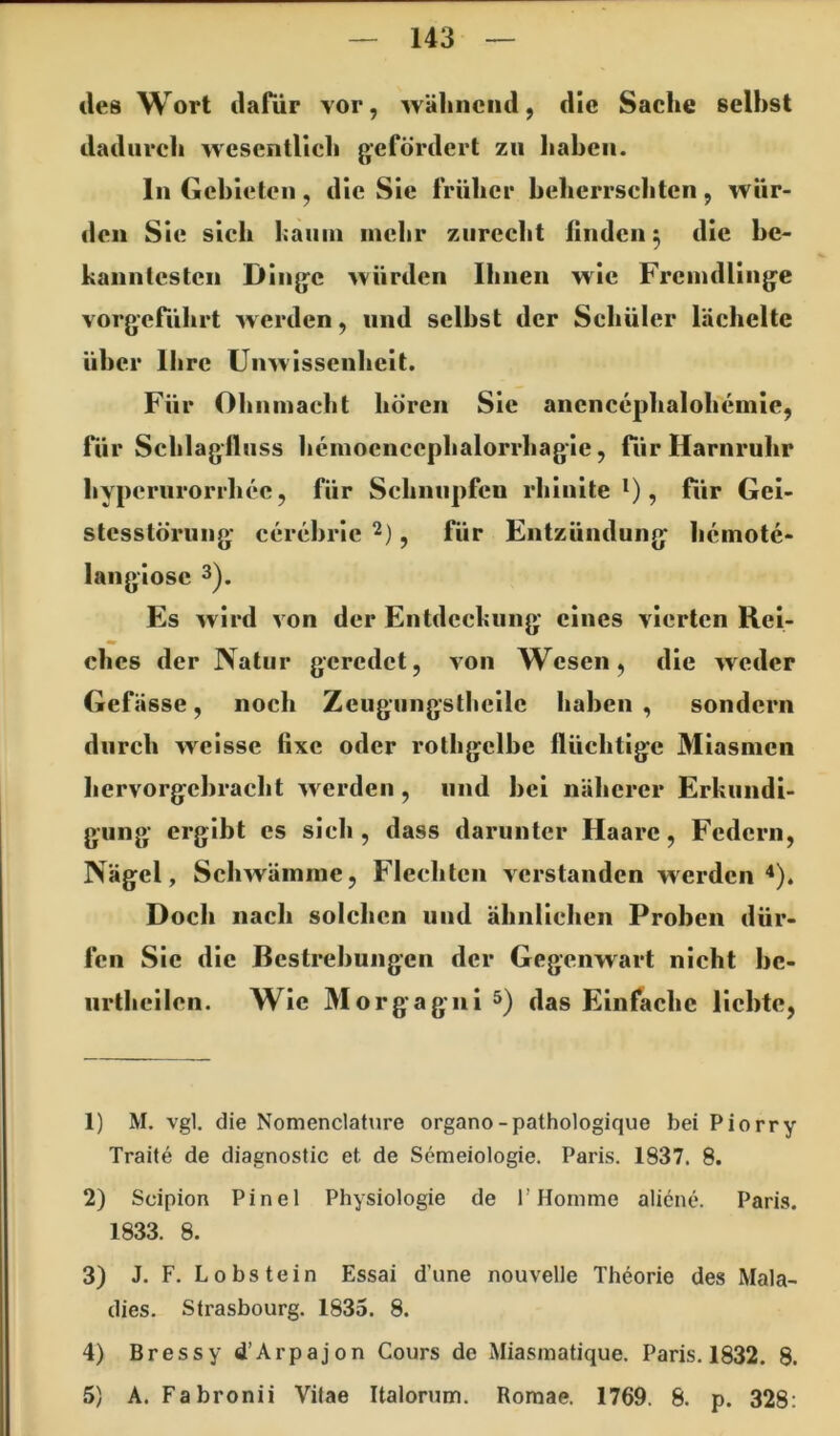 des Wort dafür vor, wäliiiciid, die Sache seihst dadiircli wesentlich gefördert zu liahcii. ln Gebieten, die Sic früher beherrschten, wür- den Sie sich haiiin mehr zurecht linden ^ die be- kanntesten Dinge würden Ihnen wie Fremdlinge vorgeführt werden, und seihst der Schüler lächelte über Ihre Unwissenheit. Für Ohnmacht hören Sic ancncephalohcmle, Tür Schlaglluss hemoencephalorrhagle, für Harnruhr hyperurorrhec, für Schnupfen rhlnlte *), für Gei- stesstörung cerehrlc^), für Entzündung heinotc- langlose 3). Es wird von der Entdeckung eines vierten Rel- dies der Natur geredet, von Wesen, die weder Gefässe, noch Zeugungsthellc haben , sondern durch weisse fixe oder rothgelbc flüchtige Miasmen liervorgchracht werden, und hei näherer Erkundi- gung ergibt cs sieh, dass darunter Haare, Federn, Nägel, Schwämme, Flechten verstanden werden“*). Doch nach solchen und ähnlichen Proben dür- fen Sie die Bestrebungen der Gegenwart nicht bc- iirthellen. Wie Morgagni 5) das Einfache liebte, 1) M. vgl. die Nomenclature organo-pathologique bei Piorry Traite de diagnostic et de Semeiologie. Paris. 1837. 8. 2) Scipion Pinel Physiologie de 1’Homme aliöne. Paris. 1833. 8. 3) J. F. Lobstein Essai dune nouvelle Theorie des Mala- dies. Strasbourg. 1835. 8. 4) Bressyd’Arpajon Cours de Miasmatique. Paris. 1832. 8. 5) A. Fabronii Vitae Italorum. Romae. 1769. 8. p. 328: