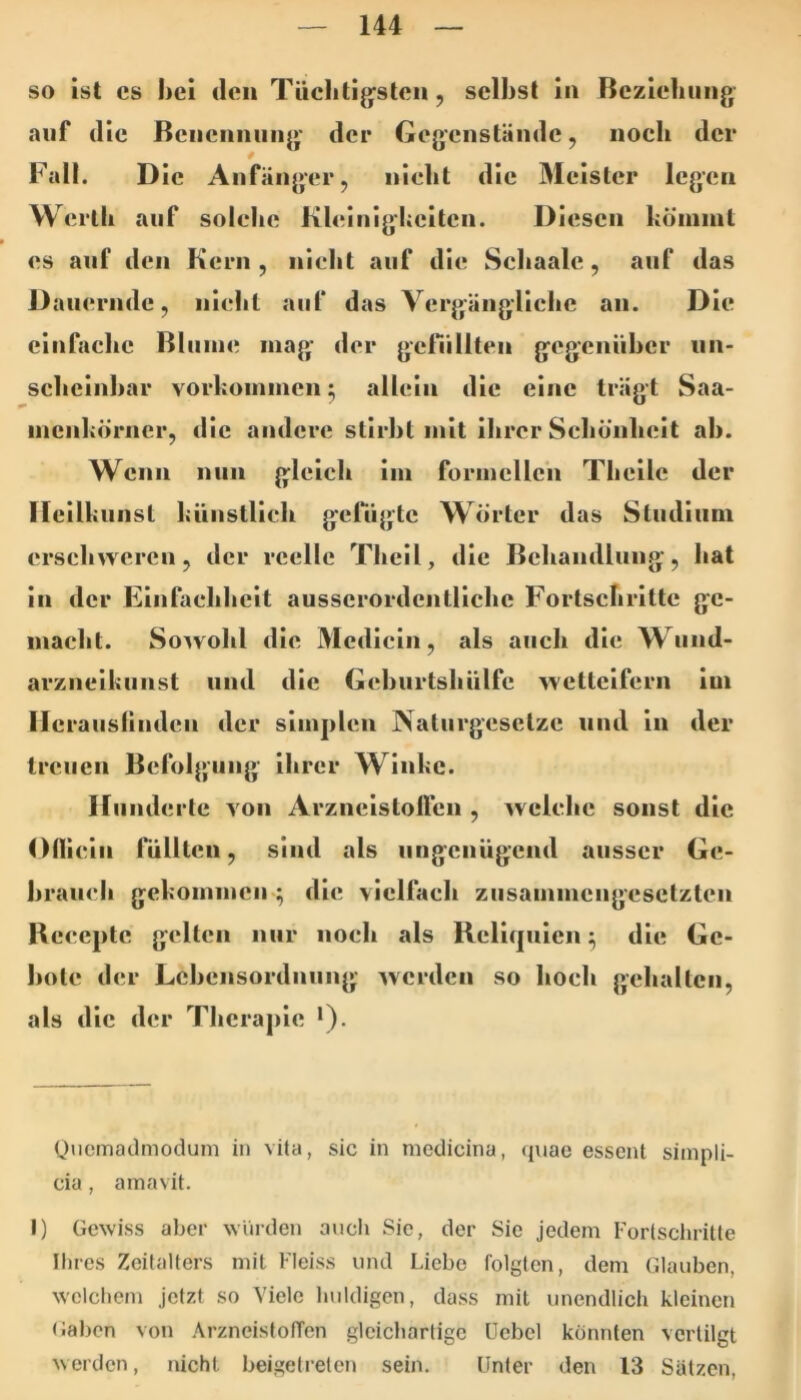 so ist cs hei den Tüclitijysten, selbst in Beziehung auf die Benennung' der Gegenstände, noch der Fall. Die Anfänger, nicht die Meister legen Werth auf solche Klcinighcitcn. Diesen köniint es auf den Kern , nicht auf die Schaalc, auf das Dauernde, nicht auf das Vergängliche an. Die einfache Blume mag- der gclTillten gegeniiher nn- scheinhar vorhoinmcn ^ allein die eine trägt Saa- nicnhörner, die andere stirbt mit ihrer Schönheit ah. Wenn nun gleich im formellen Theilc der Heilkunsl künstlich gelugte Wörter das Sludiiini erschweren, der reelle Thcll, die Behandlung, hat in der Einfachheit ausserordentliche Fortschritte ge- macht. So^vohl die Mcdicin, als auch die Wund- arzneikunst und die Gchurtshülfe wetteifern im llcranslindcn der simplen Naturgesetze mul in der treuen Befolgung ihrer Winke. Hunderte von Arzneistolfen , welche sonst die Oüicin füllten, sind als nngenügend ausser Ge- brauch gekommen ; die vielfach zusammengesetzten Bcccptc gelten nur noch als Reliquien:^ die Ge- bote der Lchensordnung werden so hoch gehalten, als die der Therapie •). Quemadmodum in vüa, sic in modicina, qiiae essent sinipli- cia, amavit. I) Gewiss aber würden aucli Sic, der Sie jedem Forlschritle Ihres Zeitalters mit Fleiss und Liebe folgten, dem Glauben, welchem jetzt so Viele huldigen, dass mit unendlich kleinen (iabon von ArzneistofTen gleichartige üebel könnten vertilgt werden, nicht beigetrelen sein. Unter den 13 Sätzen,