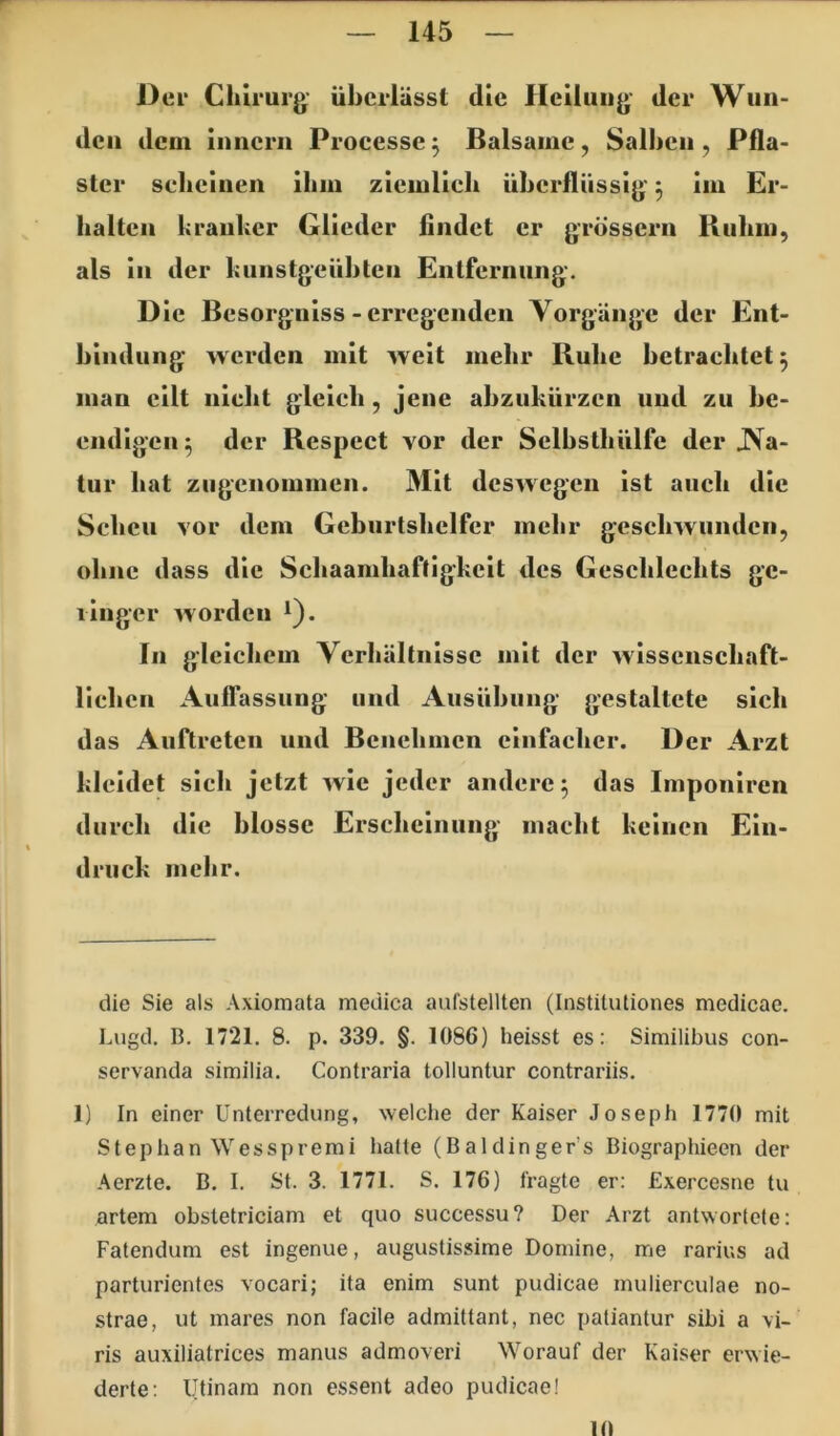 Oer Chirurg- überlässt die Heilung der Wun- den dem inncrn Processe 3 Balsame, Salben , Pfla- ster sebcinen ibni ziciulicb überflüssig, im Er- halten kranker Glieder findet er grössern Ruhm, als In der kunstgeüblen Entfernung. Die Besorgniss - erregenden Vorgänge der Ent- bindung werden mit weit mehr Bube betrachtet 5 man eilt nicht gleich, jene abzukürzen und zu be- endigen^ der Respect vor der Selbstbülfe der JVa- tur bat ziigenommen. Mit deswegen Ist auch die Scheu vor dem Geburtshelfer mehr geschwunden, ohne dass die Sebaambaftigkeit des Geschlechts gc- 1 Inger worden ^). In gleichem Verhältnisse mit der wlssenscbafl- llcben Auflassung und Ausübung gestaltete sich das Auftreten und Benehmen einfacher. Der Arzt kleidet sich jetzt wie jeder andere^ das Imponiren durch die blosse Erscheinung macht keinen Ein- druck mehr. die Sie als Axiomata medica aufstellten (Instituliones mcdicae. Lugd. B. 1721. 8. p. 339. §. 1086) heisst es: Similibus con- servanda similia. Contraria tolluntur contrariis. 1) In einer Unterredung, welche der Kaiser Joseph 1770 mit Stephan Wesspremi halte (Baldinger’s Biographieen der Aerzte. B. I. St. 3. 1771. S. 176) fragte er: Exercesne tu artem obstetriciam et quo successu? Der Arzt antwortete: Fatendum est ingenue, augustissime Domine, me rarius ad parturientes vocari; ita enim sunt pudicae inulierculae no- strae, ut mares non facile admittant, nee patiantur sibi a \i- ris auxiliatrices manus admoveri Worauf der Kaiser erwie- derle; Utinam non essent adeo pudicae! IO