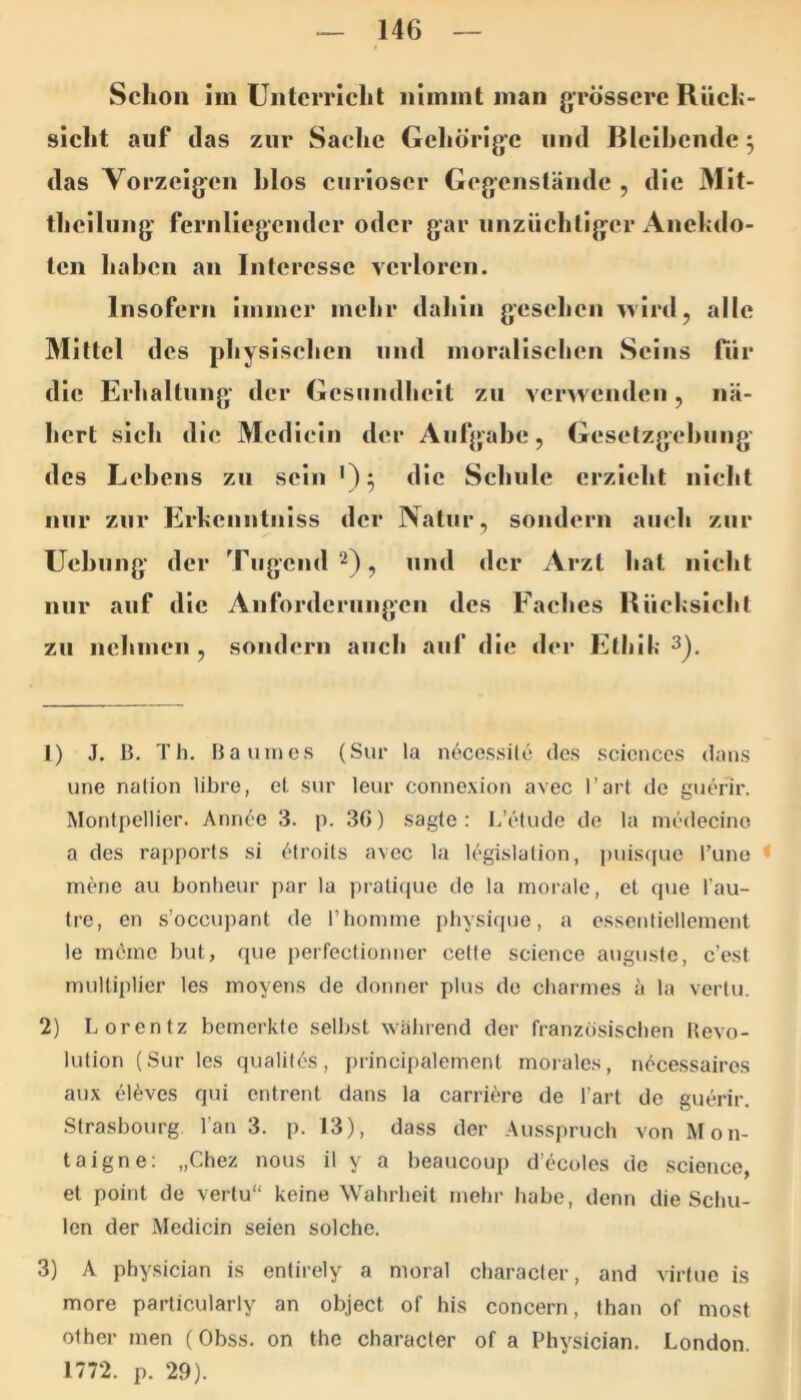Schon im Unterricht nimmt man grössere Rüch- sicht auf das zur Sache Gcliörige und Blelhcnde j das Vorzeigen hlos curioscr Gegenstände , die Mit- theilung fernliegcndcr oder gar unzüchtiger Ancfcdo- ten haben an Interesse verloren. Insofern immer mehr dahin gesehen ^vlrd, alle Mittel des physlsehen und morallsehen Seins für die Erhaltung' der Gesundheit zu verwenden, nä- hert sich die Mcdleln der Aufgabe, Geselzgehung des Lehens zu sein die Schule erzieht nicht nur zur Erhcnntnlss der Natur, sondern auch zur Uehiing der Tugend^)^ und der Arzt hat nicht nur auf die Anforderiiiigcn des Faches Rüehslehl zu nehmen , sondern auch auf die der Elhih ^). 1) J. B, Th. Baumes (Sur la n^'cessilc des Sciences dans une nalion libre, el sur leur connexion avec l’art de guenr. Montpellier. Ann(’e 3. p. 36) sagte: L’etude de la medecino a des rapports si ^droits avec la legislalion, i)uisque runo < mene au bonheur par la pralique de la morale, et que l’au- tre, en s’occupant de Thomme physique, a essentiellement le möme but, que perfectionner cette Science augustc, c’est multiplier les moyens de donner plus de charmes ä la vertu. 2) Lorentz bemerkte selbst walirend der französisclien Revo- lution (Sur les qualitös, j)rincipalement morales, ju^cessairos aux eU;ves qui entrent dans la carriere de l’art de guerir. Strasbourg. Tan 3. p. 13), dass der Au.sspruch von Mon- taigne; „Chez nous il y a beaucoup d’ecoles de Science, et point de vertu“ keine Wahrheit mehr habe, denn die Scliu- lon der Medicin seien solche. 3) A physician is entirely a moral character, and virfue is more particularly an object of his concern, than of most olher men (Obss. on the character of a Physician. London. 1772. p. 29).