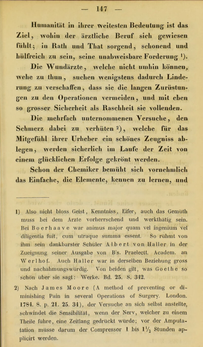Huinaiiität in ihrer Tvcitcstcn Bcileiituiij*’ ist das Ziel, wohin der ärKtliehc Beruf sieh gewiesen nihlt 3 in Bath und TJiat sorgend, schonend und hiilfrcich zu sein, seine unabweisbare Forderung *). Die Wundärzte, wclcbc nicht umhin können, wehe zu Ihuu, suchen wenigstens dadurch Linde- rung zu verschaffen, dass sic die langen Zurüstun- gen zu den Operationen vermeiden, und mit eben so grosser Sicberheit als Baschheit sie vollenden. Die mehrfach unternommenen Versuche, den Schmerz dabei zu verhüten 2) ^ welche Tür das Mitgefühl ihrer Urheber ein schönes Zeugniss ab- legcn, werden sicherlich im Laufe der Zeit von einem glücklichen Erfolge gekrönt werden. Schon der Chemiker bemüht sich vornehmlich das Einfache, die Elemente, kennen zu lernen, und 1) Also nicht bloss Geist, Kenntniss, Eifer, auch das Gemüth muss bei dem Arzic vorherrschend und werkthätig sein. Bei Boerhaave war animus major quam vel ingenium vel diligentia fuit, cum ulraque summa essent. So rühmt von ihm sein dankbarster Schüler Albert von Haller in der Zueignung seiner Ausgabe von B’s. Praeleclt. Academ. an Werlhof. Auch Haller war in derselben Beziehung gross und nachahmungswürdig. Von beiden gilt, was Goethe so schön über sie sagt: Werke. Bd. 25. S. 342. 2) Nach James Moore (A method of preventing or di- minishing Pain in several Operations of Surgery. London. 1784. 8. p. 21. 25. 34), der Versuche an sich selbst anstellte, Schwindel die Sensibilität, wenn der Nerv, welcher zu einem Theile führe, eine Zeitlang gedrückt würde; vor der Amputa- tation müsse darum der Compressor 1 bis IV2 Stunden ap- plicirt werden.