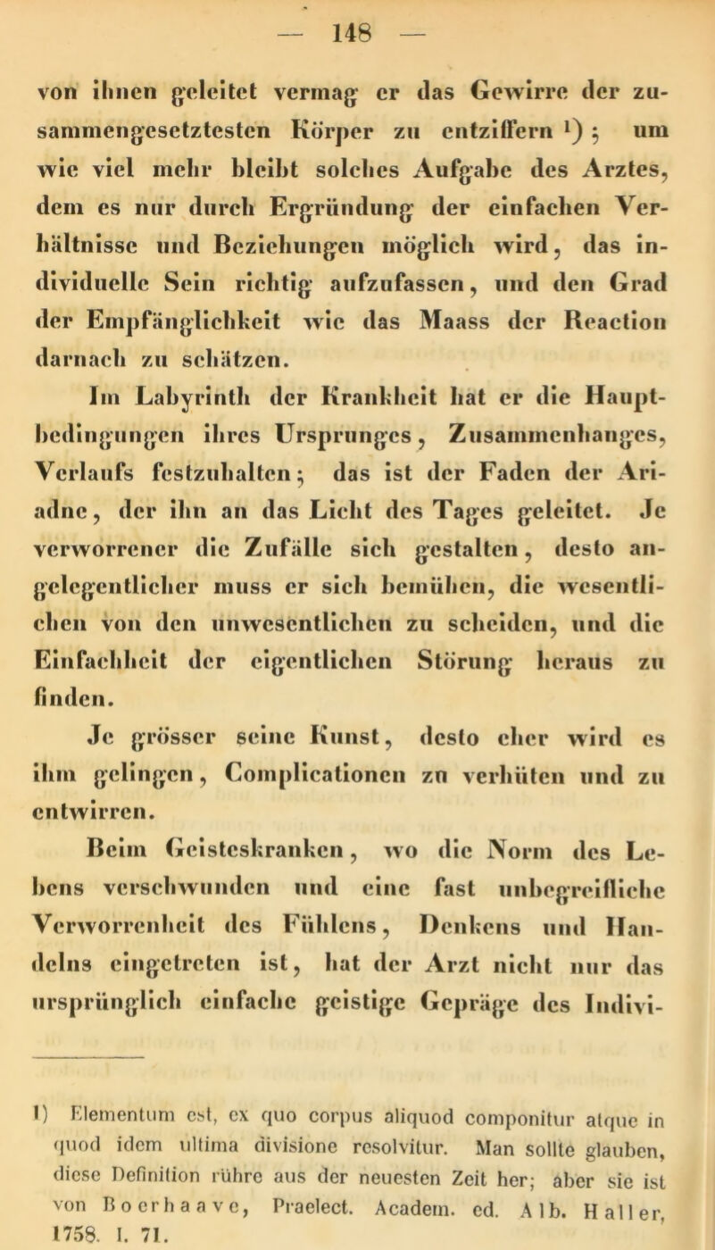 von ihnen geleitet vermag er das Gewirre der zu- sammengesetztesten Körper zu entziffern *) ^ um wie viel mehr bleibt solehes Aufgabe des Arztes, dem es nur diireb Ergründung der einfachen Ver- hältnisse und Beziehungen möglich wird, das in- dividuelle Sein richtig aufzufassen, und den Grad der Empfänglichkeit wie das Maass der Reactioii darnach zu schätzen. Im Labyrinth der Krankheit hat er die Haupt- hediiiguugen ihres Ursprunges, Zusammenhanges, Verlaufs festzuhaltcn ^ das ist der Faden der Ari- adne , der ihn an das Licht des Tages geleitet. Je verworrener die Zufälle sich gestalten, desto an- gelegentlicher muss er sich hcinühcn, die wesentli- chen von den unwesentlichen zu scheiden, und die Einfachheit der eigentlichen Störung heraus zu finden. Je grösser seine Kunst, desto eher wird cs ihm gelingen, Complicationen zu verhüten und zu entwirren. Beim Geisteskranken, wo die Norm des Le- hens verschwunden und eine fast unhcgrciflichc Verworrenheit des Fühlcns, Denkens und Han- delns cingctrctcn ist, hat der Arzt nicht nur das ursprünglich einfache geistige Gepräge des Indivi- I) Elementum asl, cx quo corpus aliquod componitur alque in (jnod idem ultima divisione rcsolvitur. Man sollte glauben, diese Definition rühre aus der neuesten Zeit her; aber sie ist von Boerhaave, Praelect. Acadetn. ed. Alb. Haller, 1758. 1. 71.