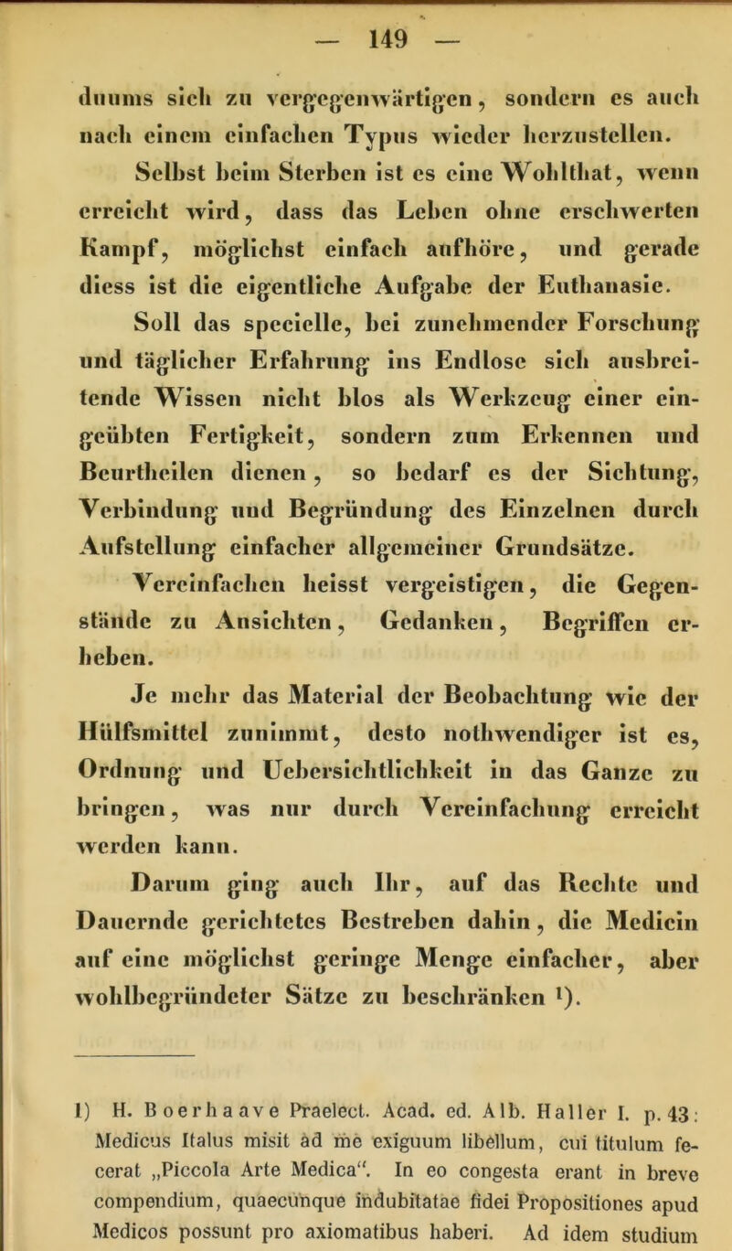 (liiiims sich zu verg’cgemvärtigcn, somlerii es auch nach einem einfachen Typus wieder herzu stellen. Seihst heim Sterben ist es eine Wohltliat, wenn erreicht wird, dass das Lehen ohne erschwerten Kampf, möglichst einfach aufhöre, und gerade diess ist die eigentliche Aufgabe der Euthanasie. Soll das specielle, hei zunehmender Forschung und täglicher Erfahrung ins Endlose sich aushrci- tende Wissen nicht hlos als Werkzeug einer ein- geübten Fertigkeit, sondern zum Erkennen und Bcurlheilen dienen , so bedarf es der Sichtung, Verbindung und Begründung des Einzelnen durch Aufstellung einfacher allgemeiner Grundsätze. Vereinfachen heisst vergeistigen, die Gegen- stände zu Ansichten, Gedanken, Begriffen er- heben. Je mehr das Material der Beobachtung wie der Hülfsmittel zunimmt, desto nothwendiger ist es, Ordnung und Uehersichtlichkeit in das Ganze zu bringen, was nur durch Vereinfachung erreicht werden kann. Darum ging auch Ihr, auf das Rechte und Dauernde gerichtetes Bestreben dahin, die Mcdicin auf eine möglichst geringe Menge einfacher, aber wohlhcgründcter Sätze zu beschränken i). 1) H. Boerhaave Praelecl. Acad. ed. Alb. Haller I. p. 43; Medicus Italus misit äd me exiguum libellum, cui titulum fe- cerat „Piccola Arte Medica“. In eo congesta erant in breve compendium, quaeciinque indubitatae fidei Propositiones apud Medicos possimt pro axiomatibus haberi. Ad idem Studium