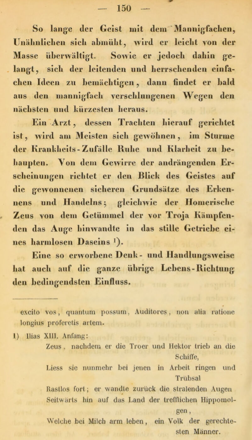 So lange der Geist mit dem ■Mannigfaclicn, Unälinliclien sich abmiiht, wird er leicht von der Masse überwältigt. Sowie er jedoch dahin ge- . langt, sich der leitenden und herrschenden einfa- chen Ideen zu hemächtigen, dann findet er bald aus den mannigfach verschlungenen Wegen den nächsten und kürzesten heraus. Ein Arzt, dessen Trachten hierauf gerichtet ist, wird am Meisten sich gewöhnen, iin Sturme der Krankliells-Zufälle Ruhe und Klarheit zu he- haiipteu. Yon dem Gewirre der andrängenden Er- scheinungen richtet er den Blick des Geistes auf die gcAVonucncn sicheren Grundsätze des Erkcn- nens und Handelns 5 gleichwie der Homerische , Zeus von dem Getümmel der vor Troja Kämpfen- den das Auge hinwandte In das stille Getriebe ei- nes harmlosen Daseins •). Eine so erw orhene Denk - und Handlungsweise hat auch auf die ganze übrige Lehens-Richtung den hcdingcndsteii Einfluss. excito vos, quantum possum, Auditores, non alia ralione longius proferetis artem. 1) Ilias XIll. Anfang: Zeus , nachdem er die Troer und lleklor trieb an die SchilTe, Liess sie nunmehr bei jenen in Arbeit ringen und Trübsal Rastlos fort; er wandte zurück die stralenden Augen Seitwärts hin auf das Land der trefllichen Hippomol- gen, Welche bei Milch arm leben, ein Volk der gerechte- sten Männer.
