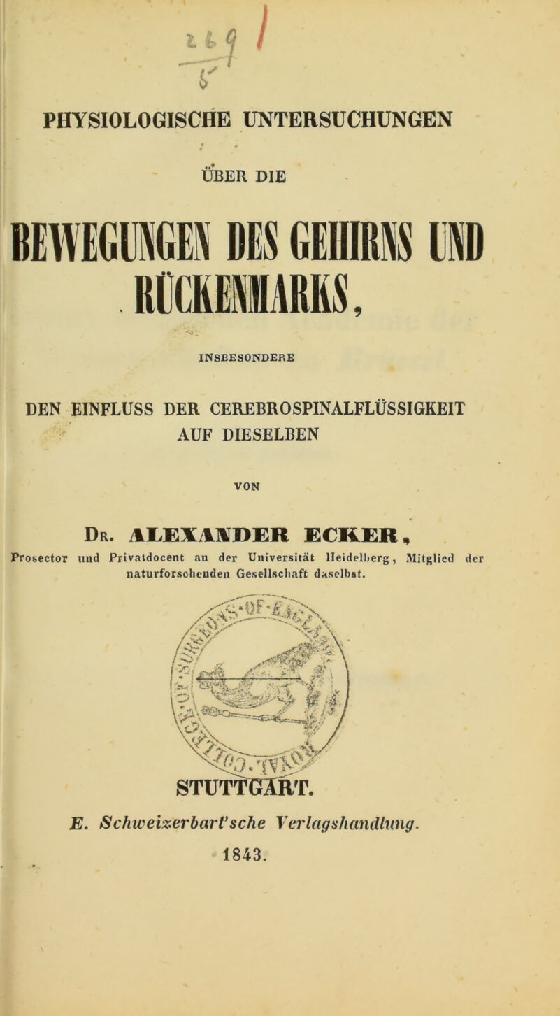 PHYSIOLOGISCHE UNTERSUCHUNGEN ÜBER DIE BEWEGUNGEN DES GEHIRNS UND RÜCKENMARKS, INSBESONDERE DEN EINFLUSS DER CEREBROSPINALFLÜSSIGKEIT AUF DIESELBEN VON Dr. ilLEXMDER ECKER, Prosector und Privatdocent an der Universität Heidelberg, Mitglied der naturforsolicnden Gesellschaft daselbst. E. Schweizerbart’sche Verlagshandlung. 1843.