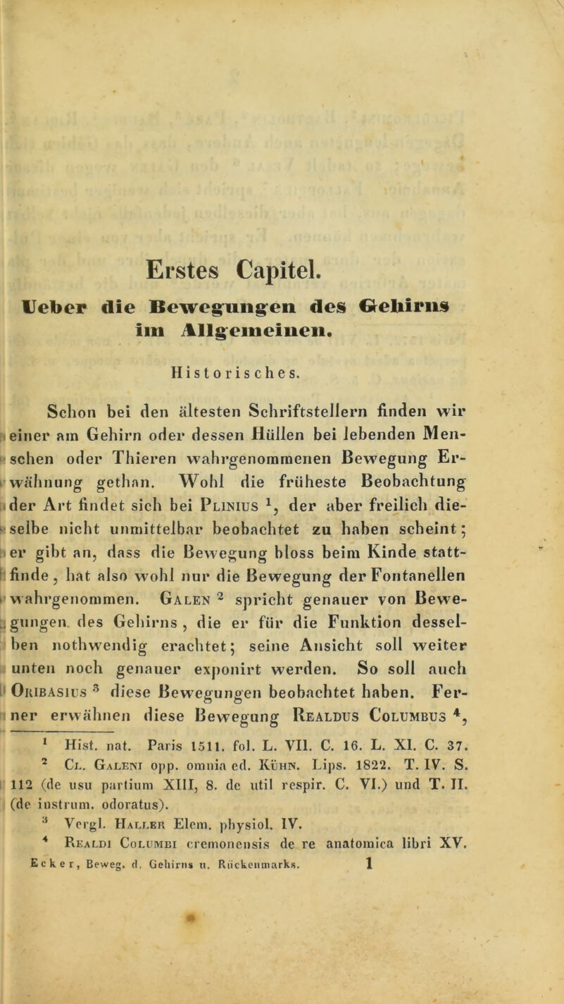 ■i Erstes Capitel. lieber die Bewegungen des Geliirns im Allgemeinen. Historisches. Schon bei den ältesten Schriftstellern finden wir einer am Gehirn oder dessen Hüllen bei lebenden Men- schen oder Thieren wahrgenommenen Bewegung Er- wähnung gethnn. Wohl die früheste Beobachtung ider Art findet sich bei Plinius * 1 2 3, der aber freilich die- selbe nicht unmittelbar beobachtet zu haben scheint; er gibt an, dass die Bewegung bloss beim Kinde statt- I finde, hat also wohl nur die Bewegung der Fontanellen » wahrgenommen. Galen 2 spricht genauer von Bewe- gungen des Gehirns, die er für die Funktion dessel- ben nothwendig erachtet; seine Ansicht soll weiter unten noch genauer exponirt werden. So soll auch i Okibasius 3 diese Bewegungen beobachtet haben. Fer- ner erwähnen diese Bewegung Realdus Columbus 4, ■ • ■ i ■ ■ i i 1 Hist. nat. Paris 1511. fol. L. VII. C. 16. L. XI. C. 37. 2 Ci.. Galeni opp. omnia cd. Kühn. Lips. 1822. T. IV. S. 112 (de usu partium XIII, 8. de util respir. C. VI.) und T. II. (de iustrum. odoratus). 3 Vergl. Haller Elem. physiol. IV. 4 Pvkaldi Coluiyibi crcmonensis de re anatomiea libri XV. Ecker, Beweg, d, Gehirns n. Rückenmarks. 1