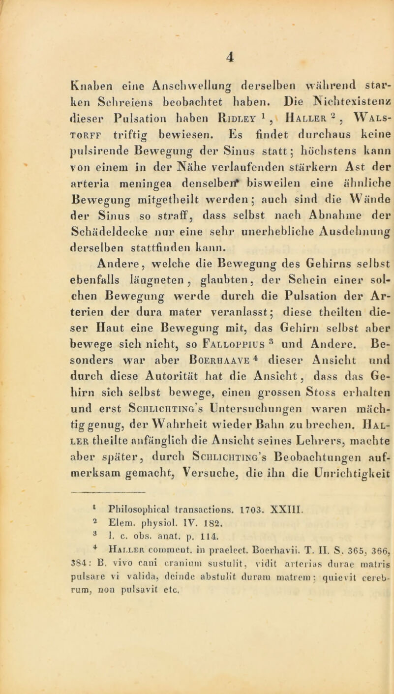 Knaben eine Anschwellung derselben wahrend star- ken Schreiens beobachtet haben. Die Nichtexistenz dieser Pulsation haben Ridley 1 , Haller 2 * 4 * * , Wals- torff triftig bewiesen. Es findet durchaus keine pulsirende Bewegung der Sinus statt; höchstens kann von einem in der Nähe verlaufenden stärkern Ast der arteria raeningea denselben* bisweilen eine ähnliche Bewegung mifgetheilt werden 5 auch sind die Wände der Sinus so straff, dass selbst nach Ahnahme der Schädeldecke nur eine sehr unerhebliche Ausdehnung derselben stattfinden kann. Andere, welche die Bewegung des Gehirns selbst ebenfalls iäugneten , glaubten, der Schein einer sol- chen Bewegung w7erde durch die Pulsation der Ar- terien der dura mater veranlasst; diese theilten die- ser Haut eine Bewegung mit, das Gehirn selbst aber bewege sich nicht, so Falloppius 3 und Andere. Be- sonders war aber Boerhaave 4 dieser Ansicht und durch diese Autorität hat die Ansicht, dass das Ge- hirn sich selbst bewege, einen grossen Stoss erhalten und erst Schliciiting’s Untersuchungen waren mäch- tig genug, der Wahrheit wieder Bahn zu brechen. Hal- ler theilte anfänglich die Ansicht seines Lehrers, machte aber später, durch Sciiliciiting’s Beobachtungen auf- merksam gemacht, Versuche, die ihn die Unrichtigkeit 1 Philosophical transactions. 1703. XXIII. 2 Elem. physiol. IV. 182. s 1. c. obs. anat. p. 114. 4 IIai.ler commcut. in praelect. Boerhavii. T. II. S. 365, 366, 384: B. vivo cani cranium sustulit, vidit arterias durae matris pulsare vi valida, deinde abstulit duram matrein: quievit cereb- rum, non pulsuvit etc.