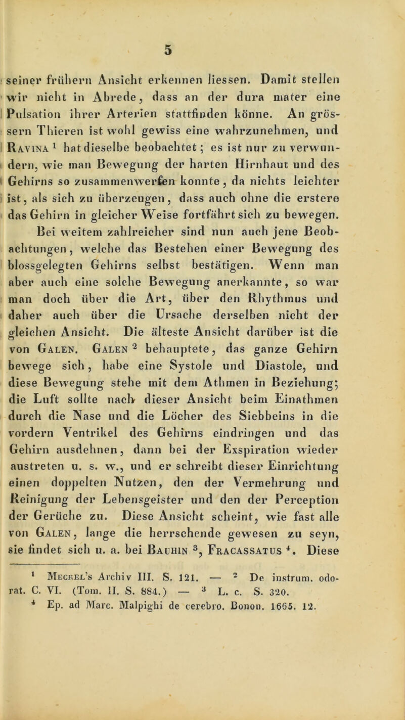 seiner frühem Ansicht erkennen Hessen. Damit stellen wir nicht in Abrede, dass an der dura inater eine Pulsation ihrer Arterien stattfinden könne. An gros- sem Thieren ist wohl gewiss eine w’ahrzunehmen, und Ravina 1 hat dieselbe beobachtet; es ist nur zu verwun- dern, wie inan Bewegung der harten Hirnhaut und des Gehirns so zusammenwerfen konnte, da nichts leichter ist, als sich zu überzeugen, dass auch ohne die erster« das Gehirn in gleicherweise fortfahrt sich zu bewegen. Bei weitem zahlreicher sind nun auch jene Beob- achtungen , welche das Bestehen einer Bewegung des blossgelegten Gehirns selbst bestätigen. Wenn man aber auch eine solche Bewegung anerkannte, so war man doch über die Art, über den Rhythmus und daher auch über die Ursache derselben nicht der «deichen Ansicht. Die älteste Ansicht darüber ist die ö von Galen. Galen 2 behauptete, das ganze Gehirn bew7ege sich, habe eine Systole und Diastole, und diese Bewegung stehe mit dem Athmen in Beziehung; die Luft sollte nach dieser Ansicht beim Einathmen durch die Nase und die Löcher des Siebbeins in die vordem Ventrikel des Gehirns eindringen und das Gehirn ausdehnen, dann bei der Exspiration wieder austreten u. s. w., und er schreibt dieser Einrichtung einen doppelten Nutzen, den der Vermehrung und Reinigung der Lebensgeister und den der Perception der Gerüche zu. Diese Ansicht scheint, wie fast alle von Galen, lange die herrschende gewesen zu seyn, sie findet sich u. a. bei Bauhin 3, Fracassatus *, Diese 1 Meckel’s Archiv III. S. 121. — 2 De instrum. odo- rat. C. VI. (Tom. II. S. 884.) — 3 L. c. S. 320. 4 Ep. ad Marc. Malpighi de cerebro. Bonon. 1665. 12.