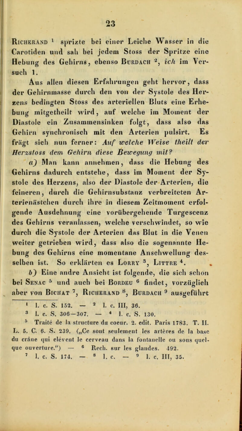 Richerand 1 sprizte bei einer Leiche Wasser in die Carotiden und sah bei jedem Stoss der Spritze eine Hebung des Gehirns, ebenso Bürdach '1 2, ich im Ver- such 1. Aus allen diesen Erfahrungen geht hervor, dass der Gehirnmasse durch den von der Systole des Her- zens bedingten Stoss des arteriellen Bluts eine Erhe- bung mitgetheilt wird, auf welche im Moment der Diastole ein Zusammensinken folgt, dass also das Gehirn synchronisch mit den Arterien pulsirt. Es fragt sich nun ferner: Auf welche Weise theilt dev Herzstoss dem Gehirn diese Bewegung mit? a) Man kann annehmen, dass die Hebung des Gehirns dadurch entstehe, dass im Moment der Sy- stole des Herzens, also der Diastole der Arterien, die feineren, durch die Gehirnsubstanz verbreiteten Ar- terienästchen durch ihre in diesem Zeitmoment erfol- gende Ausdehnung eine vorübergehende Turgescenz des Gehirns veranlassen, welche verschwindet, so wie durch die Systole der Arterien das Blut in die Venen weiter getrieben wird, dass also die sogenannte He- bung des Gehirns eine momentane Anschwellung des- selben ist. So erklärten es Lorry 3, Littre 4 *. bj Eine andre Ansicht ist folgende, die sich schon bei Senac 5 und auch bei Bordeu 6 findet, vorzüglich aber von Biciiat 7, Richerand 8, Burdach 9 ausgeführt 1 I. c. S. 152. — 2 1. c. III, 36. 3 1. c. S. 306 — 307. — * I. c. S. 130. 5 Traite de la structure du coeur. 2. edit. Paris 1783. T. II. L. 5. C. 6. S. 239. („Ce sont seulement les arteres de la base du eräne qui elcvent le cerveau dans la fontanelle ou sous quel- que ouverfure.“) — 6 Rech, sur les glandes. 492. 7 1. c. S. 174. — 8 1. c. — 9 1. c. III, 35.