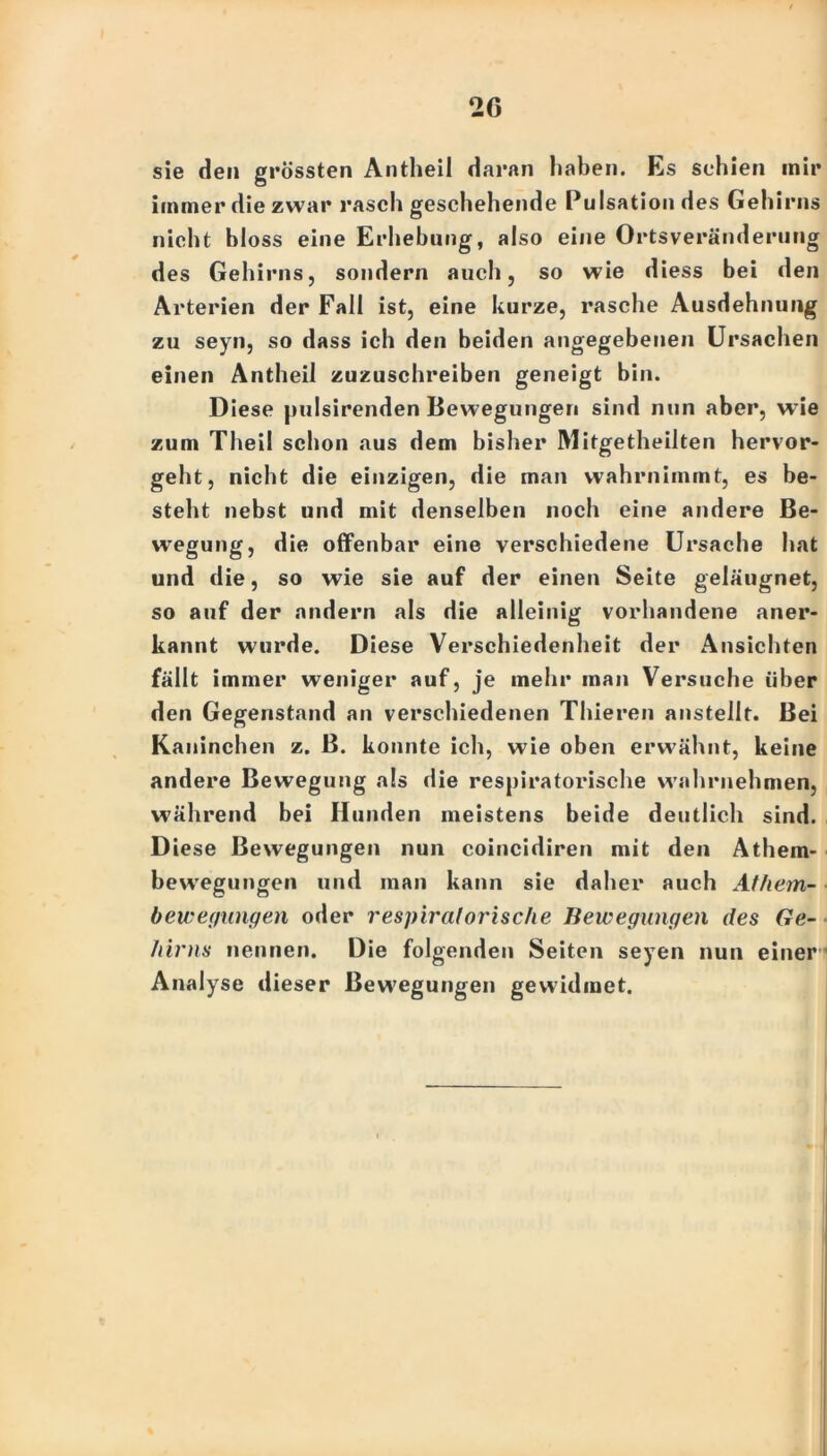 sie den grössten Antheil daran haben. Es schien inir immer die zwar rasch geschehende Pulsation des Gehirns nicht bloss eine Erhebung, also eine Ortsveränderung des Gehirns, sondern auch, so wie diess bei den Arterien der Fall ist, eine kurze, rasche Ausdehnung zu seyn, so dass ich den beiden angegebenen Ursachen einen Antheil zuzuschreiben geneigt bin. Diese pulsirenden Bewegungen sind nun aber, wie zum Theil schon aus dem bisher Mitgetheilten hervor- geht, nicht die einzigen, die man wahrnimmt, es be- steht nebst und mit denselben noch eine andere Be- wegung, die offenbar eine verschiedene Ursache hat und die, so wie sie auf der einen Seite geläugnet, so auf der andern als die alleinig vorhandene aner- kannt wurde. Diese Verschiedenheit der Ansichten fällt immer weniger auf, je mehr man Versuche über den Gegenstand an verschiedenen Thieren ansteilt. Bei Kaninchen z. B. konnte ich, wie oben erwähnt, keine andere Bewegung als die respiratorische wahrnehmen, während bei Hunden meistens beide deutlich sind. Diese Bewegungen nun coincidiren mit den Athem- bewegungen und man kann sie daher auch Athem- bewegungen oder respiratorische Bewegungen des Ge- hirns nennen. Die folgenden Seiten seyen nun einer Analyse dieser Bewegungen gewidmet.