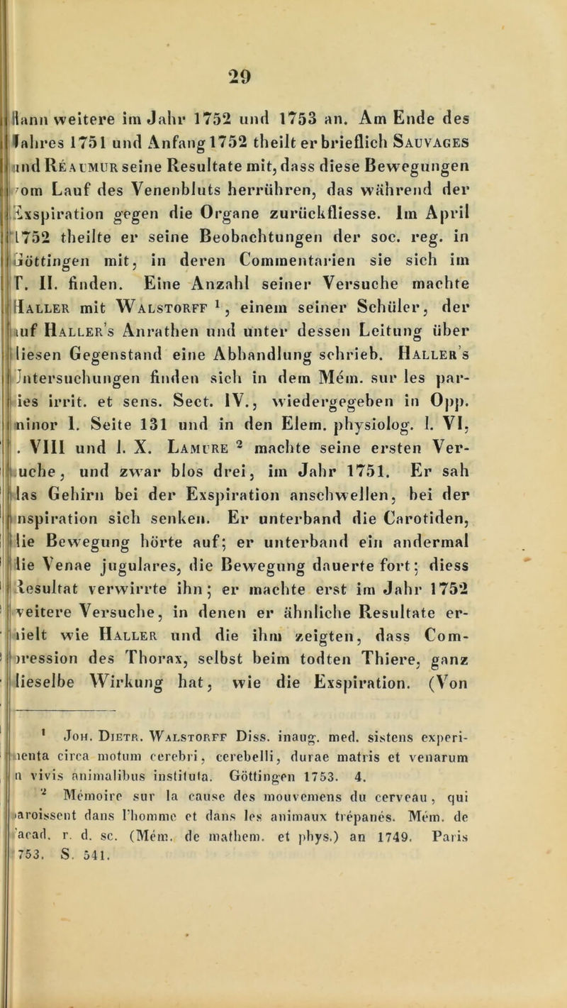 Jt'ann weitere im Jahr 1752 und 1753 an. Am Ende des Jahres 1751 und Anfang 1752 theilt er brieflich Sauvages und Reacmur seine Resultate mit, dass diese Bewegungen rom Lauf des Venenbluts herrühren, das während der Exspiration gegen die Organe zuriickfliesse. Im April 1752 theilte er seine Beobachtungen der soc. reg. in Güttingen mit, in deren Commentarien sie sich im T. II. finden. Eine Anzahl seiner Versuche machte IRaller mit Walstorff1, einem seiner Schüler, der huf Haller s Anrathen und unter dessen Leitung über liesen Gegenstand eine Abhandlung schrieb. Haller s Jntersuchungen finden sich in dem Mein, sur les par- ies irrit. et sens. Sect. IV., wiedergegeben in Opp. ininor 1. Seite 131 und in den Eiern, physiolog. 1. VI, . VIII und 1. X. Lamure 2 machte seine ersten Ver- uche, und zwar blos drei, im Jahr 1751. Er sah las Gehirn bei der Exspiration anschwellen, bei der nspiration sich senken. Er unterband die Carotiden, Ilie Bewegung hörte auf; er unterband ein andermal lie Venae jugulares, die Bewegung dauerte fort; diess lesulfat verwirrte ihn; er machte erst im Jahr 1752 | veitere Versuche, in denen er ähnliche Resultate er- lielt wie Haller und die ihm zeigten, dass Com- ' iression des Thorax, selbst beim todten Thiere, ganz lieselbe Wirkung hat, wie die Exspiration. (Von 1 Joh. Dietr. Walstorff Diss. inaug. med. sistens experi- ticnta circa motum cerebri, cerebelli, durae matris et venarum a vivis animalibus instiluta. Göttinnen 1753. 4. * Memoire sur la cause des mouvcmens du cerveau , qui jaroissent dans l’hommc et dans les animaux trepanes. Mem. de acad. r. d. sc. (Mem. de mathem. et phys.) an 1749, Paris 753. S. 541.