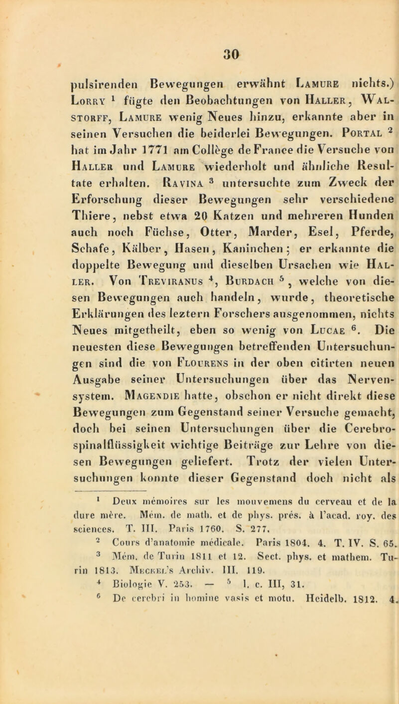 pulsirenden Bewegungen erwähnt Lamure nichts.) Lorry 1 fügte den Beobachtungen von Haller, Wal- storff, Lamure wenig Neues hinzu, erkannte aber in seinen Versuchen die beiderlei Bewegungen. Portal 1 2 3 hat im Jahr 1771 am College de France die V ersuche von Haller und Lamure wiederholt und ähnliche Resul- tate erhalten. Ravina 3 untersuchte zum Zweck der Erforschung dieser Bewegungen sehr verschiedene Thiere, nebst etwa 20 Katzen und mehreren Hunden auch noch Füchse, Otter, Marder, Esel, Pferde, Schafe, Kälber, Hasen, Kaninchen 5 er erkannte die doppelte Bewegung und dieselben Ursachen wie Hal- ler. Von Treviranus 4, Burdach 5 , welche von die- sen Bewegungen auch handeln, wurde, theoretische Erklärungen des leztern Forschersausgenommen, nichts Neues mitgetheilt, eben so wenig von Lucae 6. Die neuesten diese Bewegungen betreffenden Untersuchun- gen sind die von Flourens in der oben citirten neuen Ausgabe seiner Untersuchungen über das Nerven- system. Mageadie hatte, obschon er nicht direkt diese Bewegungen zum Gegenstand seiner Versuche gemacht, doch bei seinen Untersuchungen über die Cerebro- spinalfliissigkeit wichtige Beiträge zur Lehre von die- sen Bewegungen geliefert. Trotz der vielen Unter- suchungen konnte dieser Gegenstand doch nicht als 1 Deux memoires sur les mouvemens du cerveau ct de la dure mere. Mein, de niatli. et de pliys. pres. ä l’acad. roy. des »ciences. T. III. Paris 1760. S. 277. 2 Cours d’anatomie medicale. Paris 1804. 4. T. IV. S. 65. 3 Mein, de Turin 1811 et 12. Sect. pliys. et mathem. Tu- rin 1813. Mbckel’s Archiv. III. 119. 4 Biologie V. 253. — 5 1. c. III, 31. 6 De cerebn in liomine vasis et motu. Hcidelb. 1812. 4.