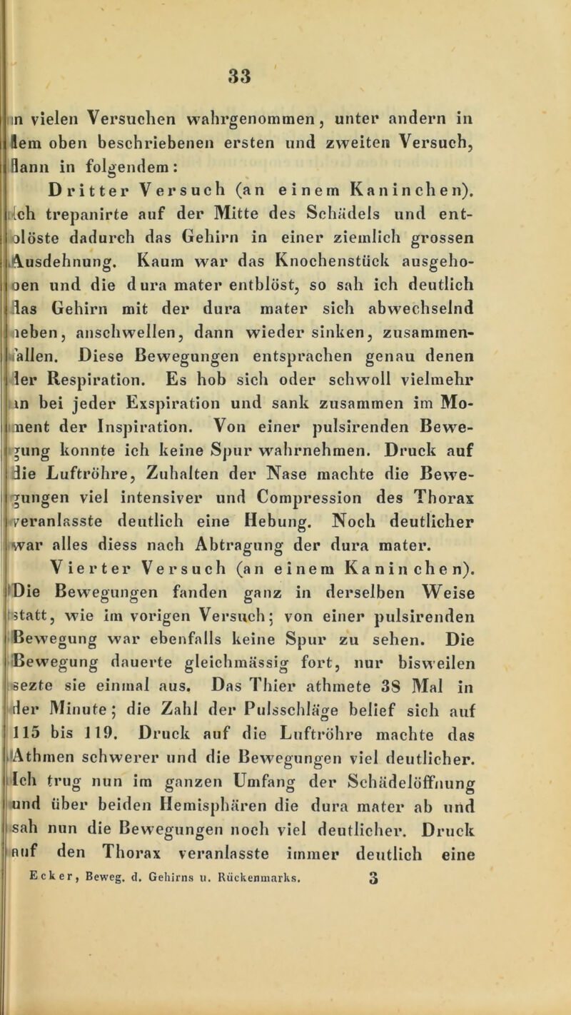in vielen Versuchen wahrgenommen, unter andern in lern oben beschriebenen ersten und zweiten Versuch, Bann in folgendem: Dritter Versuch (an einem Kaninche n). •Ich trepanirte auf der Mitte des Schädels und ent- öl öste dadurch das Gehirn in einer ziemlich grossen Ausdehnung. Kaum war das Knochenstück ausgeho- oen und die dura mater entblöst, so sah ich deutlich das Gehirn mit der dura mater sich abwechselnd neben, anschwellen, dann wieder sinken, zusammen- fallen. Diese Bewegungen entsprachen genau denen ler Respiration. Es hob sich oder schwoll vielmehr in bei jeder Exspiration und sank zusammen im Mo- ment der Inspiration. Von einer pulsirenden Bewe- j *ung konnte ich keine Spur wrahrnehmen. Druck auf die Luftröhre, Zuhalten der Nase machte die Bewe- gungen viel intensiver und Compression des Thorax rveranlasste deutlich eine Hebung. Noch deutlicher war alles diess nach Abtragung der dura mater. Vierter Versuch (an einem Kaninchen). Die Bewegungen fanden ganz in derselben Weise statt, wie im vorigen Versuch; von einer pulsirenden Bewegung war ebenfalls keine Spur zu sehen. Die Bewegung dauerte gleichmässig fort, nur bisweilen sezte sie einmal aus. Das Thier athmete 3S Mal in der Minute; die Zahl der Pulsschläge belief sich auf 115 bis 119. Druck auf d ie Luftröhre machte das ilAthmen schwerer und die Bewegungen viel deutlicher. Ich trug nun im ganzen Umfang der Schädelöffnung und über beiden Hemisphären die dura mater ab und •sah nun die Bewegungen noch viel deutlicher. Druck Ruf den Thorax veranlasste immer deutlich eine Ecker, Beweg, d. Gehirns u. Rückenmarks. 3