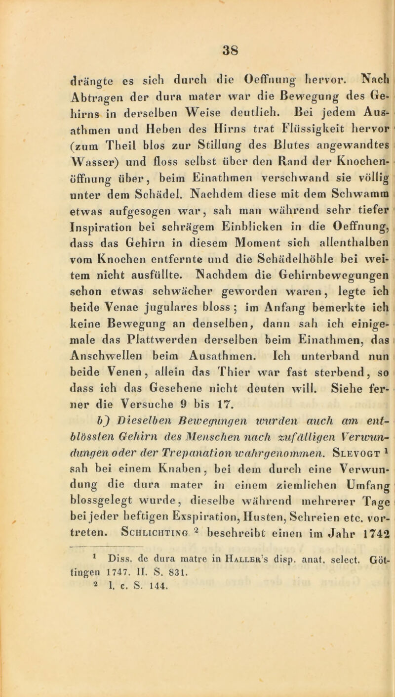 drängte es sich durch die Oeffnung hervor. Nach Abtragen der dura mater war die Bewegung des Ge- hirns in derselben Weise deutlich. Bei jedem Aus- athmen und Heben des Hirns trat Flüssigkeit hervor (zum Theil blos zur Stillung des Blutes angewandtes Wasser) und floss selbst über den Rand der Knochen- öffnung über, beim Einathmen verschwand sie völlig unter dem Schädel. Nachdem diese mit dem Schwamm etwas aufgesogen war, sah man während sehr tiefer Inspiration bei schrägem Einblicken in die Oeffnung, dass das Gehirn in diesem Moment sich allenthalben vom Knochen entfernte und die Schädelhöhle bei wei- tem nicht ausfüllte. Nachdem die Gehirnbewegungen schon etwas schwächer geworden waren, legte ich beide Venae jugulares bloss ; im Anfang bemerkte ich keine Bewegung an denselben, dann sah ich einige- male das Plattwerden derselben beim Einathmen, das Anschwellen beim Ausathmen. Ich unterband nun beide Venen, allein das Thier war fast sterbend, so dass ich das Gesehene nicht deuten will. Siehe fer- ner die Versuche 9 bis 17. b) Dieselben Bewegungen wurden auch am ent- blössten Gehirn des Menschen nach zufälligen Verwun- dungen oder der Trepanation wahrgenommen. Slevogt 1 2 sah bei einem Knaben, bei dem durch eine Verwun- dung die dura mater in einem ziemlichen Umfang blossgelegt wurde, dieselbe während mehrerer Tage bei jeder heftigen Exspiration, Husten, Schreien etc. vor- treten. Schlichting 2 beschreibt einen im Jahr 1742 1 Diss. de dura matre in Halleh’s disp. anat. select. Göt- tingen 1747. II. S. 831. 2 1. c. S. 144.