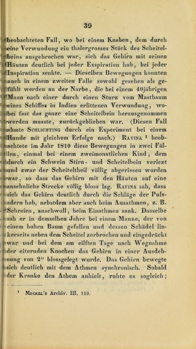 beobachteten Fall, wo bei einem Knaben, dem durch ine Verwundung ein thalergrosses Stück des Scheitel- eins ausgebrochen war, sich das Gehirn mit seinen Häuten deutlich bei jeder Exspiration hob, bei jeder Inspiration senkte. — Dieselben Bewegungen konnten •auch in einem zweiten Falle sowohl gesehen als ge- lfühlt werden an der Narbe, die bei einem 40jährigen rJVlann nach einer durch einen Sturz vom Mastbaum «ines Schiffes in Indien erlittenen Verwundung, wo- Ibei fast das ganze eine Scheitelbein herausgenommen werden musste, zurückgeblieben war. (Diesen Fall sahinte Schlichting durch ein Experiment bei einem Hunde mit gleichem Erfolge nach.) Ravina 1 beob- J -achtete im Jahr 1S10 diese Bewegungen in zwei Fäl- len, einmal bei einem zweimonatlichen Kind, dem durch ein Schwein Stirn- und Scheitelbein verlezt mnd zwar der Scheiteltheil völlig abgerissen worden 'war, so dass das Gehirn mit den Häuten auf eine ansehnliche Strecke völlig bloss lag. Ravina sah, dass sich das Gehirn deutlich durch die Schläge der Puls- o adern hob, nebstdem aber auch beim Ausathmen, z. B. 'Schreien, anschwoll, beim Einathmen sank. Dasselbe • ;sah er in demselben Jahre bei einem Manne, der von einem hohen Baum gefallen und dessen Schädel lin- kerseits neben dem Scheitel zerbrochen und eingedrückt war und bei dem am eilften Tage nach Wegnahme der eiternden Knochen das Gehirn in einer Ausdeh- nung von 2 blossgelegt wurde. Das Gehirn bewegte sich deutlich mit dem Athmen synchronisch. Sobald der K ranke den Athem anhielt, ruhte es sogleich 5 1 Meckel’s Archiv. III, 119.