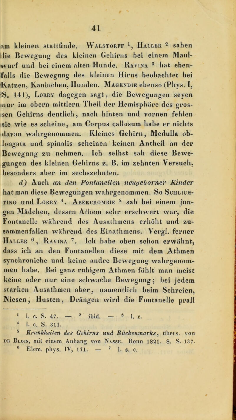 am kleinen stattfinde. Walstorff 1, Haller 2 sahen die Bewegung des Kleinen Gehirns bei einem Maul- wurf und bei einem alten Hunde. Ravina 3 hat eben- falls die Bewegung des kleinen Hirns beobachtet bei {Katzen, Kaninchen, Hunden. Magendie ebenso (Phys. I, ■'S. 141), Eorry dagegen sagt, die Bewegungen seyen inur im obern inittlern Theil der Hemisphäre des gros- sen Gehirns deutlich, nach hinten und vornen fehlen ;sie wie es scheine, am Corpus callosum habe er nichts davon wahrgenommen. Kleines Gehirn, Medulla ob- longata und spinalis scheinen keinen Antheil an der Bewegung zu nehmen. Ich selbst sah diese Bewe- gungen des kleinen Gehirns z. B. im zehnten Versuch, besonders aber im sechszehnten. d) Auch an den Fontanellen neugeborner Kinder hat man diese Bewegungen wahrgenommen. So Schlich- ting und Lorry 4 *. Abercrombie 5 sah bei einem jun- gen Mädchen, dessen Athem sehr erschwert war, die Fontanelle während des Ausathmens erhöht und zu- sammenfallen während des Einathmens. Vergl. ferner Haller 6, Ravina 7. Ich habe oben schon erwähnt, dass ich an den Fontanellen diese mit dem Athmen synchroniche und keine andre Bewegung wahrgenom- men habe. Bei ganz ruhigem Athmen fühlt man meist keine oder nur eine schwache Bewegung; bei jedem starken Ausathmen aber, namentlich beim Schreien, Niesen, Husten, Drängen wird die Fontanelle prall 1 I. c. S. 47. — 2 * ibid. — s 1. c. 4 1. c. S. 311. 5 Krankheiten des Gehirns und Rückenmarks, übers, von dk Blois, mit einem Anhang von Nasse. Bonn 1821. 8. S. 137. 6 Elcm. phys. IV, 171. — 7 1. s. c. *