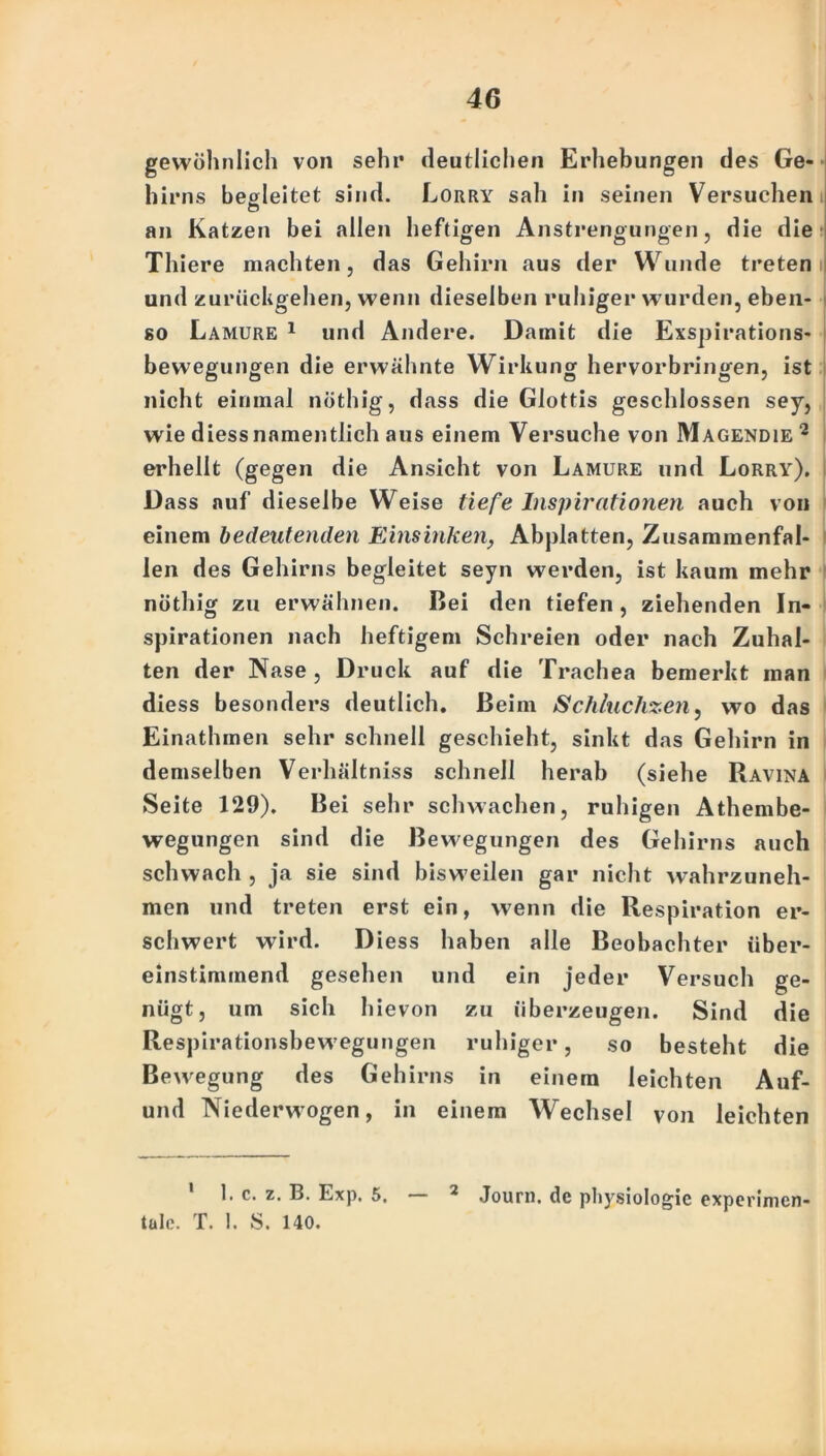 gewöhnlich von sehr deutlichen Erhebungen des Ge- hirns begleitet sind. Lorry sah in seinen Versuchen an Katzen bei allen heftigen Anstrengungen, die die Thiere machten, das Gehirn aus der Wunde treten und zurückgehen, wenn dieselben ruhiger wurden, eben- so Lamure 1 und Andere. Damit die Exspirations- bewegungen die erwähnte Wirkung hervorbringen, ist nicht einmal nöthig, dass die Glottis geschlossen sey, wie diessnamentlich aus einem Versuche von Magendie 1 2 erhellt (gegen die Ansicht von Lamure und Lorry). Dass auf dieselbe Weise tiefe Inspirationen auch von einem bedeutenden Einsinken, Abplatten, Zusammenfäl- len des Gehirns begleitet seyn werden, ist kaum mehr nöthig zu erwähnen. Bei den tiefen, ziehenden In- spirationen nach heftigem Schreien oder nach Zuhal- ten der Nase, Druck auf die Trachea bemerkt man diess besonders deutlich. Beim Schluchzen, wo das Einathmen sehr schnell geschieht, sinkt das Gehirn in demselben Verhältniss schnell herab (siehe Ravina Seite 129). Bei sehr schwachen, ruhigen Athembe- wegungen sind die Bewegungen des Gehirns auch schwach , ja sie sind bisweilen gar nicht wahrzuneh- men und treten erst ein, wenn die Respiration er- schwert wird. Diess haben alle Beobachter über- einstimmend gesehen und ein jeder Versuch ge- nügt, um sich hievon zu überzeugen. Sind die Respirationsbewegungen ruhiger, so besteht die Bewegung des Gehirns in einem leichten Auf- und Niederwogen, in einem Wechsel von leichten 1. c. z. B. Exp. 5. — 2 Journ. de physiologie experimen- tale. T. !. S. 140.