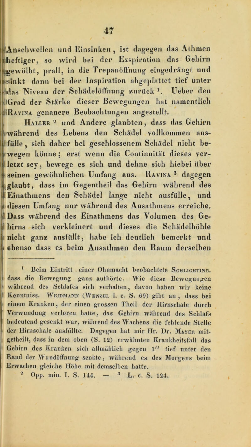 Anschwellen und Einsinken , ist dagegen das Athmen heftiger, so wird bei der Exspiration das Gehirn gewölbt, prall, in die Trepanöffnung eingedrängt und •sinkt dann bei der Inspiration abgeplattet tief unter idas Niveau der Schädelöffnung zurück l 2. lieber den iGrad der Stärke dieser Bewegungen hat namentlich [Ravina genauere Beobachtungen angestellt. Haller 2 und Andere glaubten, dass das Gehirn während des Lebens den Schädel vollkommen aus- fülle, sich daher bei geschlossenem Schädel nicht be- wegen könne ; erst wenn die Continuität dieses ver- U letzt sey, bewege es sich und dehne sich hiebei über seinen gewöhnlichen Umfang aus. Ravina 3 dagegen glaubt, dass im Gegentheil das Gehirn während des I Einathmens den Schädel lange nicht ausfülle, und diesen Umfang nur während des Ausathmens erreiche. IDass während des Einathmens das Volumen des Ge- hirns sich verkleinert und dieses die Schädelhöhle i nicht ganz ausfüllt, habe ich deutlich bemerkt und i ebenso dass es beim Ausathmen den Raum derselben 1 Beim Eintritt einer Ohnmacht beobachtete Schlichting. dass die Bewegung ganz aufhörte. Wie diese Bewegungen während des Schlafes sich verhalten, davon haben wir keine Kenntniss. Weidmann (Wenzel 1. c. S. 69) gibt an , dass bei einem Kranken, der einen grossen Theil der Hirnschale durch Verwundung verloren hatte, das Gehirn während des Schlafs bedeutend gesenkt war, während des Wachens die fehlende Stelle der Hirnschale ausfiillte. Dagegen hat mir Hr. Dr. Mayer mit- getheilt, dass in dem oben (S. 12) erwähnten Krankheitsfall das Gehirn des Kranken sich allmählich gegen 1 tief unter den Rand der Wundöffnung senkte, während es des Morgens beim Erwachen gleiche Höhe mit demselben hatte. 2 Opp. min. I. S. 144. — 3 L. c. S. 124.