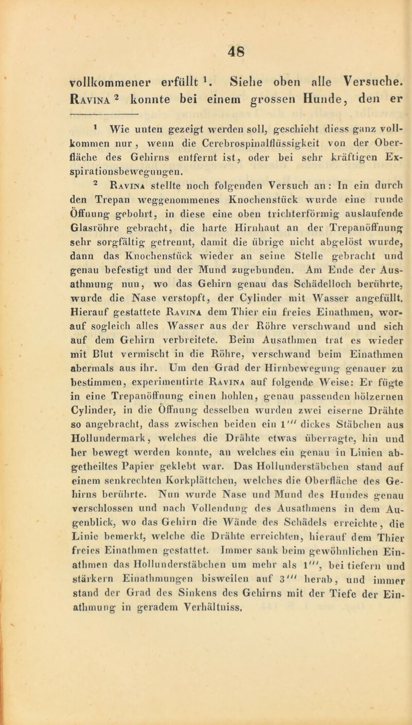 vollkommener erfüllt 1. Siehe oben alle Versuche. Ravina 2 konnte bei einein grossen Hunde, den er 1 Wie unten gezeigt werden soll, geschieht diess ganz voll- kommen nur, wenn die Cerebrospinalfliissigkeit von der Ober- fläche des Gehirns entfernt ist, oder bei sehr kräftigen Ex- spirationsbewegu ngen. 2 Ravina stellte noch folgenden Versuch an: In ein durch den Trepan weggenommenes Knochenstück wurde eine runde Öffnung gebohrt, in diese eine oben trichterförmig auslaufende Glasröhre gebracht, die harte Hirnhaut an der Trepanöffnung sehr sorgfältig getrennt, damit die übrige nicht abgelöst wurde, dann das Knochenstück wieder an seine Stelle gebracht und genau befestigt und der Mund zugebunden. Am Ende der Aus- athmung nun, wo das Gehirn genau das Schädelloch berührte, wurde die Nase verstopft, der Cylinder mit Wasser angefüllt. Hierauf gestattete Ravina dem Thier ein freies Einathmen, wor- auf sogleich alles Wasser aus der Röhre verschwand und sich auf dem Gehirn verbreitete. Beim Ausathmen trat es wieder mit Blut vermischt in die Röhre, verschwand beim Einathmen abermals aus ihr. Um den Grad der Hirnbewegung genauer zu bestimmen, experimentirte Ravina auf folgende Weise: Er fügte in eine Trepanöffnung einen hohlen, genau passenden hölzernen Cylinder, in die Öffnung desselben wurden zwei eiserne Drähte so angebracht, dass zwischen beiden ein 1'“ dickes Stäbchen aus Hollundermark, welches die Drähte etwas überragte, hin und her bewegt werden konnte, an welches ein genau in Linien ab- getheiltes Papier geklebt war. Das Hollunderstäbchen stand auf einem senkrechten Korkplättchen, welches die Oberfläche des Ge- hirns berührte. Nun wurde Nase und Mund des Hundes genau verschlossen und nach Vollendung des Ausathmens in dem Au- genblick, wo das Gehirn die Wände des Schädels erreichte , die Linie bemerkt, welche die Drähte erreichten, hierauf dem Thier freies Einathmen gestattet. Immer sank beim gewöhnlichen Ein- athmen das IloIIunderstäbchen um mehr als 1', bei tiefem und stärkern Einathmungen bisweilen auf 3' herab, und immer stand der Grad des Sinkens des Gehirns mit der Tiefe der Ein- atlnnung in geradem Verhältniss.
