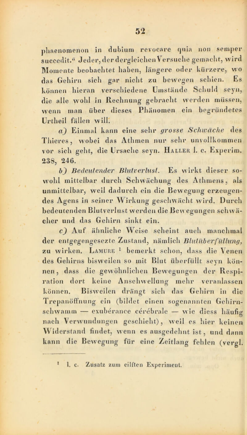 phaenomenon in dubium revocare fjnia non semper succedit.“ Jeder, der dergleichen V ersuche gemacht, wird Momente beobachtet haben, längere oder kürzere, wo das Gehirn sich gar nicht zu bewegen schien. Es können hieran verschiedene Umstände Schuld seyn, die alle wohl in Rechnung gebracht werden müssen, wenn man über dieses Phänomen ein begründetes Urtheil fällen will. «J) Einmal kann eine sehr grosse Schwäche des ThiereSj wobei das Athmen nur sehr unvollkommen vor sich geht, die Ursache seyn. Haller 1. c. Experim. 23S, 246. bj Bedeutender Blutverlust. Es wirkt dieser so- wohl mittelbar durch Schwächung; des Athmens, als unmittelbar, weil dadurch ein die Bewegung erzeugen- des Agens in seiner Wirkung geschwächt wird. Durch bedeutenden Blutverlust werden die Bewegungen schwä- eher und das Gehirn sinkt ein. cj Auf ähnliche Weise scheint auch manchmal der entgegengesezte Zustand, nämlich Blutüberfüllung, zu wirken. Lamure 1 bemerkt schon, dass die Venen des Gehirns bisweilen so mit Blut überfüllt seyn kön- nen , dass die gewöhnlichen Bewegungen der Respi- ration dort keine Anschwellung mehr veranlassen können. Bisweilen drängt sich das Gehirn in die Trepanöffnung ein (bildet einen sogenannten Gehirn- schwamm — exuberance cerebrale — w ie diess häufig nach Verwundungen geschieht), weil es hier keinen Widerstand findet, wenn es ausgedehnt ist, und dann kann die Bewegung für eine Zeitlang fehlen (vergl. * 1, c. Zusatz zum eilften Experimeut.