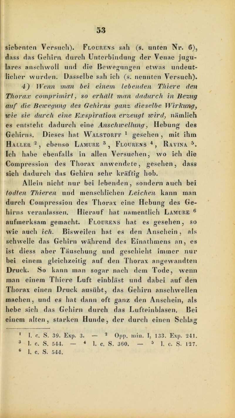 siebenten Versuch). Flourens sah (s. unten Nr. 6), Hass das Gehirn durch Unterbindung der Venae jugu- lares anschwoll und die Bewegungen etwas undeut- licher wurden. Dasselbe sah ich (s. neunten Versuch). 4) Wenn man bei einem lebenden Thiere den Thorax comprimirt, so erhält man dadurch in Bezug auf die Bewegung des Gehirns ganz dieselbe Wirkung, wie sie durch eine Exspiration erzeugt wird, nämlich es entsteht dadurch eine Anschwellung, Hebung des Gehirns. Dieses hat Walstorff 1 gesehen , mit ihm Haller 2, ebenso Lamure 3, Flourens 4, IIavina 5. Ich habe ebenfalls in allen Versuchen, wo ich die Compression des Thorax anwendete, gesehen, dass sich dadurch das Gehirn sehr kräftig hob. Allein nicht nur bei lebenden, sondern auch bei todten Thieren und menschlichen Leichen kann man durch Compression des Thorax eine Hebung des Ge- hirns veranlassen. Hierauf hat namentlich Lamure 6 aufmerksam gemacht. Flourens hat es gesehen, so wie auch ich. Bisweilen hat es den Anschein, als schwelle das Gehirn während des Einathmens an, es ist diess aber Täuschung und geschieht immer nur bei einem gleichzeitig auf den Thorax angewandten Druck. So kann man sogar nach dem Tode, wenn man einem Thiere Luft einbläst und dabei auf den Thorax einen Druck ausübt, das Gehirn anschwellen machen, und es hat dann oft ganz den Anschein, als hebe sich das Gehirn durch das Lufteinblasen. Bei einem alten, starken Hunde, der durch einen Schlag 1 I. c. S. 39. Exp. 3. — 2 Opp. min. I, 133. Exp. *241. 3 1. c. S. 544. — * 1. c. S. 360. — 5 1. c. S. 127. 6 1. c. S. 544.