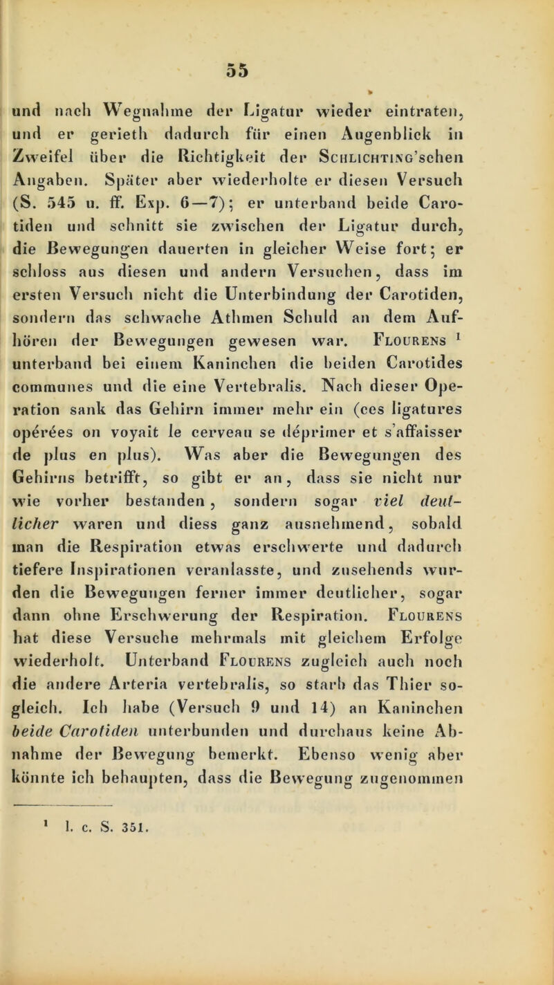 und nach Wegnahme der Ligatur wieder eintraten, und er gerieth dadurch für einen Augenblick in Zweifel über die Richtigkeit der SciiLiCHTiNG’schen Angaben. Später aber wiederholte er diesen Versuch (S. 545 u. ff. Exp. 6—7); er unterband beide Caro- tiden und schnitt sie zwischen der Ligatur durch, die Bewegungen dauerten in gleicher Weise fort; er schloss aus diesen und andern Versuchen, dass im ersten Versuch nicht die Unterbindung der Carotiden, sondern das schwache Athmen Schuld an dem Auf- hören der Bewegungen gewesen war. Flourens 1 unterband bei einem Kaninchen die beiden Carotides communes und die eine Vertebralis. Nach dieser Ope- ration sank das Gehirn immer mehr ein (ces ligatures operees on voyait le cerveau se deprimer et saffaisser de plus en plus). Was aber die Bewegungen des Gehirns betrifft, so gibt er an, dass sie nicht nur wie vorher bestanden , sondern sogar viel deut- licher waren und diess ganz ausnehmend, sobald man die Respiration etwas erschwerte und dadurch tiefere Inspirationen veranlasste, und zusehends wur- den die Bewegungen ferner immer deutlicher, sogar dann ohne Erschwerung der Respiration. Flourens hat diese Versuche mehrmals mit gleichem Erfolge wiederholt. Unterband Flourens zugleich auch noch die andere Arteria vertebralis, so starb das Thier so- gleich. Ich habe (Versuch 9 und 14) an Kaninchen beide Carotiden unterbunden und durchaus keine Ab- nahme der Bewegung bemerkt. Ebenso wenig aber könnte ich behaupten, dass die Bewegung zugenommen