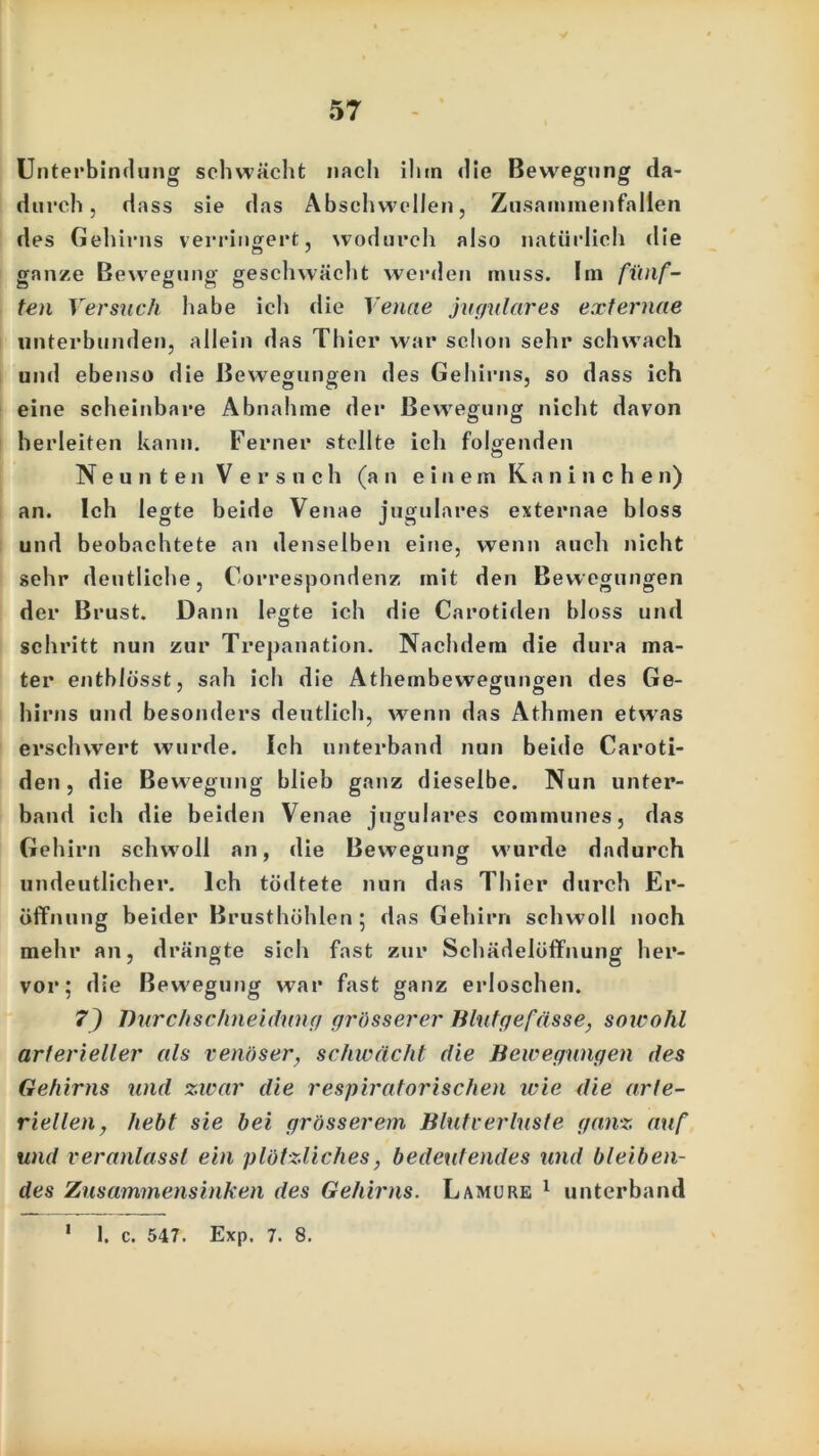 Unterbindung schwächt nach ihm die Bewegung da- durch, dass sie das Absehwellen, Zusammenfällen des Gehirns verringert, wodurch also natürlich die ganze Bewegung geschwächt werden muss. Im fünf- ten Versuch habe ich die Venae jugulares externae unterbunden, allein das Thier war schon sehr schwach und ebenso die Bewegungen des Gehirns, so dass ich eine scheinbare Abnahme der Bewegung nicht davon herleiten kann. Ferner stellte ich folgenden Neunten Versuch (an einem Kaninchen) an. Ich legte beide Venae jugulares externae bloss und beobachtete an denselben eine, wenn auch nicht sehr deutliche, Correspondenz mit den Bewegungen der Brust. Dann leerte ich die Carotiden bloss und o schritt nun zur Trepanation. Nachdem die dura ma- ter entblösst, sah ich die Athembewegungen des Ge- hirns und besonders deutlich, wenn das Athmen etwas erschwert wurde. Ich unterband nun beide Caroti- den, die Bewegung blieb ganz dieselbe. Nun unter- band ich die beiden Venae jugulares communes, das Gehirn schwoll an, die Bewegung wurde dadurch undeutlicher. Ich tödtete nun das Thier durch Er- öffnung beider Brusthöhlen; das Gehirn schwoll noch mehr an, drängte sich fast zur Schädelöffnung her- vor; die Bewegung war fast ganz erloschen. 7) Ihirchschneidung grösserer Blutgefässe, sowohl arterieller als venöser, schwächt die Bewegungen des Gehirns und zwar die respiratorischen wie die arte- riellen, hebt sie bei grösserem Blutverluste ganz auf und veranlasst ein plötzliches, bedeutendes und bleiben- des Zusammensinken des Gehirns. L amu re 1 unterband 1. c. 547. Exp. 7. 8.