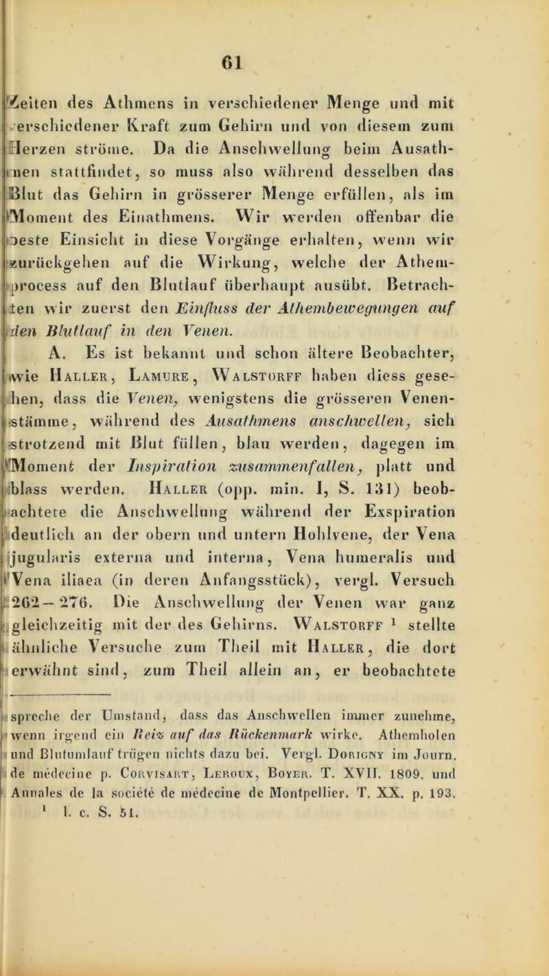 Seiten des Athmens in verschiedener Menge und mit erschiedener Kraft zum Gehirn und von diesem zum rlerzen ströme. Da die Anschwellung beim Ausatli- men stattfindet, so muss also während desselben das Blut das Gehirn in grösserer Menge erfüllen, als im M unent des Einathmens. Wir werden offenbar die iieste Einsicht in diese Vorgänge erhalten, wenn wir euriickgehen auf die Wirkung, welche der Athem- iirocess auf den Blutlauf überhaupt ausübt. Betrach- ten wir zuerst den Einfluss der Alhembewegungen auf den Blutlauf in den Venen. A. Es ist bekannt und schon ältere Beobachter, wie Haller, Lamure, Walstorff haben diess gese- hen, dass die Venen, wenigstens die grösseren Venen- stämme, während des Ausathmens anschwellen, sich «trotzend mit Blut füllen, blau werden, dagegen im 'TMoment der Inspiration ‘zusammenfallen, platt und blass werden, Haller (opp. min. I, S. 131) beob- achtete die Anschwellung während der Exspiration deutlich an der obern und untern Hohlvene, der Vena Ijjugularis externa und interna, Vena lniineralis und ‘ Vena iliaea (in deren Änfangsstiick), vergl. Versuch 202—276. Die Anschwellung der Venen war ganz gleichzeitig mit der des Gehirns. Walstorff 1 stellte i ähnliche Versuche zum Theil mit Haller, die dort erwähnt sind, zum Theil allein an, er beobachtete ispreche der Umstand, dass das Anscbvvellen immer zunehme, | wenn irgend ein Heiz auf das Rückenmark wirke. Athemholen blind Bliitiimlauf trügen nichts dazu bei. Vergl. Dop.igny im Journ. I de medeeine p. Corvisart, Leroux, Boyer. T. XVII. 1809. und I Annales de la societe de medeeine de Montpellier. T. XX. p. 193. * 1. c. S. 51.