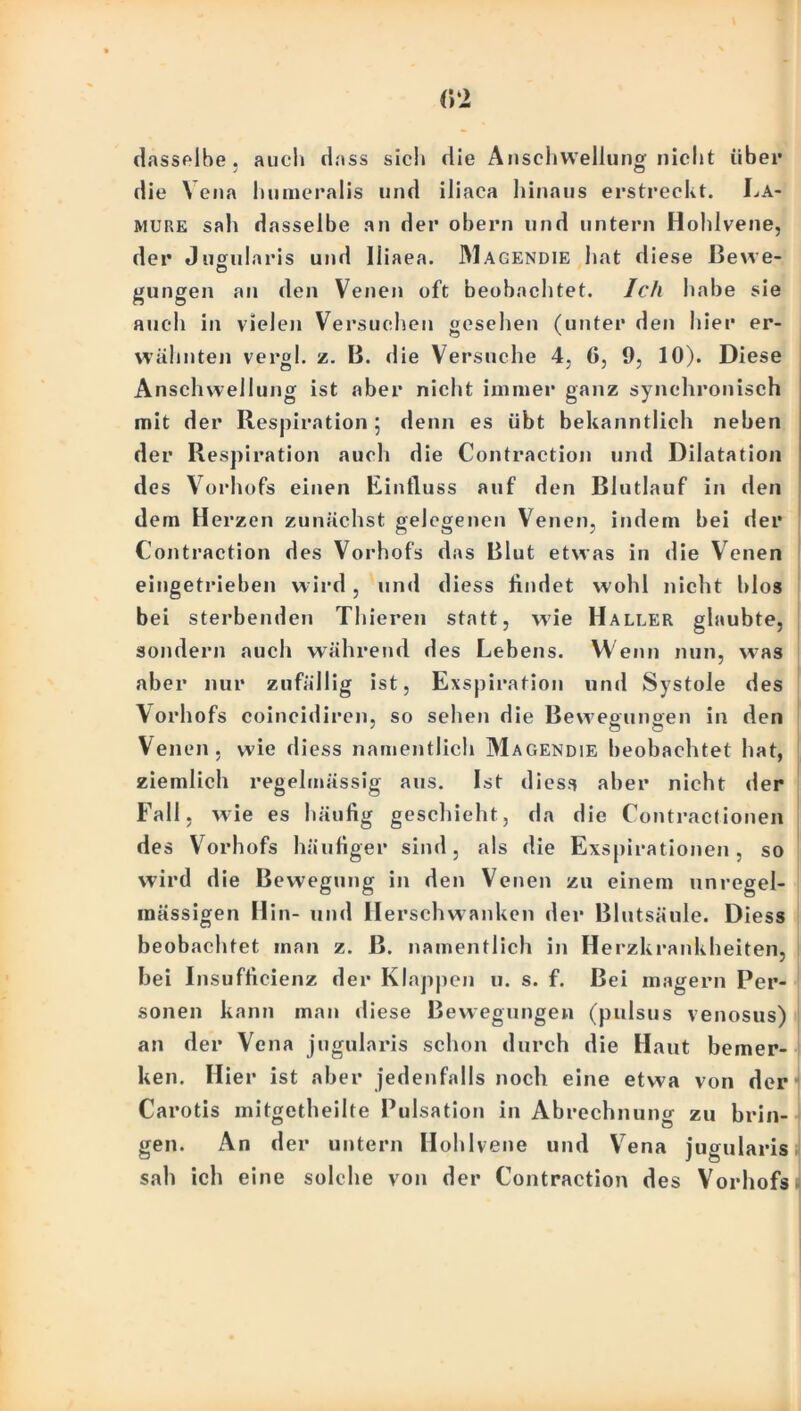 dasselbe, auch dass sich die Anschwellung nicht über die Vena lmmeralis und iliaca hinaus erstreckt. La- mure sah dasselbe an der obern und untern Hohlvene, der Jugularis und lliaea. IMagendie hat diese Bewe- gungen an den Venen oft beobachtet. Ich habe sie auch in vielen Versuchen gesehen (unter den hier er- wähnten vergl. z. B. die Versuche 4, (>, 9, 10). Diese Anschwellung ist aber nicht immer ganz synchronisch mit der Respiration; denn es übt bekanntlich neben der Respiration auch die Contraction und Dilatation des Vorhofs einen Einfluss auf den Blutlauf in den dem Herzen zunächst gelegenen Venen, indem bei der Contraction des Vorhofs das Blut etwas in die Venen eingetrieben wird, und diess findet w ohl nicht hlos bei sterbenden Thieren statt, wie Haller glaubte, sondern auch während des Lebens. Wenn nun, was aber nur zufällig ist, Exspiration und Systole des Vorhofs coineidiren, so sehen die Bewegungen in den Venen, wie diess namentlich Magendie beobachtet hat, ziemlich regelmässig aus. Ist diess aber nicht der Fall, wie es häufig geschieht, da die Contractionen des Vorhofs häufiger sind, als die Exspirationen, so wird die Bewegung in den Venen zu einem unregel- mässigen Hin- und II erschwanken der Blutsäule. Diess beobachtet inan z. ß. namentlich in Herzkrankheiten, hei I nsufficienz der Klappen u. s. f. Bei magern Per- sonen kann man diese Bewegungen (pulsus venosus) an der Vena jugularis schon durch die Haut bemer- ken. Hier ist aber jedenfalls noch eine etwa von der Carotis mitgetheilte Pulsation in Abrechnung zu brin- gen. An der untern Hohlvene und Vena jugularis sah ich eine solche von der Contraction des Vorhofs