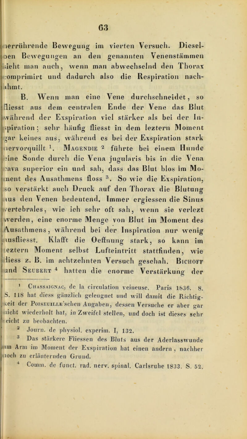 G3 verrührende Bewegung im vierten Versuch. Diesel- ben Bewegungen an den genannten Venenstämmen >ieht man auch, wenn man abwechselnd den Thorax ■omprimirt und dadurch also die Respiration nach- »hmt. B. Wenn man eine Vene durchschneidet, so fliesst aus dem centralen Ende der Vene das Blut während der Exspiration viel stärker als bei der In- spiration; sehr häufig fliesst in dem leztern Moment *ar keines aus, während es bei der Exspiration stark nervorquillt x. Magendie - führte bei einem Hunde dne Sonde durch die Vena jugularis bis in die Vena Java Superior ein und sah, dass das Blut blos im Mo- ment des Ausathmens floss 1 2 3. So wie die Exspiration, io verstärkt auch Druck auf den Thorax die Biutun» ius den Venen bedeutend. Immer ergiessen die Sinus Vertebrales, wie ich sehr oft sah, wenn sie verlezt werden, eine enorme Menge von Blut im Moment des Ausathmens, während bei der Inspiration nur wenig lusfliesst. Klafft die Oeffnung stark, so kann im eztern Moment selbst Lufteintritt stattfinden, wie fiess z. B. im achtzehnten Versuch geschah. Bichoff und S eubePiT 4 hatten die enorme Verstärkung der 1 Chassaigivac, de la circulation veineuse. Paris 1836. 8. S. 118 hat dicss gänzlich geleugnet und will damit die Richtig- keit der PoisEMLLE’schen Angaben, dessen Versuche er aber gar ( licht wiederholt hat, in Zweifel stellen, und doch ist dieses sehr eicht zu beobachten. 2 Journ. de physiol. experim. I, 132. 3 Das stärkere Fiiessen des Bluts aus der Aderlassvvundc him Arm im Moment der Exspiration hat einen andern , nachher | loch zu erläuternden Grund.