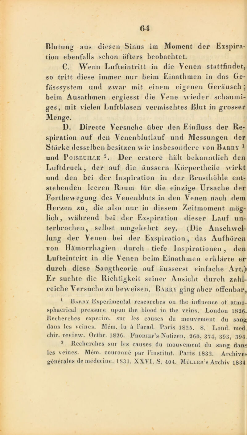G4 Bl utung aus diesen Sinus im Moment der Exspira- tion ebenfalls schon öfters beobachtet. C. Wenn Lufteintritt in die Venen stattfindet, so tritt diese immer nur beim Einathmen in «las Ge- fässsystem und zwar mit einem eigenen Geraus eh: beim Ausathmcn ergiesst die Vene wieder schaumi- ges, mit vielen Luftblasen vermischtes Blut in grosser Menge. D. Directe Versuche über den Einfluss der Re- spiration auf den Venenblutlauf und Messungen der Stärke desselben besitzen wir insbesondere von Barry 1 und Poiseuille 2. Der erstere hält bekanntlich den Luftdruck, der auf die äussern Kürpertheile wirkt und den bei der Inspiration in der Brusthöhle ent- stehenden leeren Raum für die einzige Ursache der Fortbewegung des Venenbluts in den Venen nach dem Herzen zu, die also nur in diesem Zeitmoment möff- lieh, während bei der Exspiration dieser Lauf un- terbrochen, selbst umgekehrt sey. (Die Anschwel- lung der Venen bei der Exspiration, das Aufhören von Hämorrhagien durch tiefe Inspirationen , den Lufteintritt in die Venen beim Einathmen erklärte er durch diese Saugtheorie auf äusserst einfache Art.) Er suchte die Richtigkeit seiner Ansicht durch zahl- reiche Versuche zu beweisen. Barry ging aber offenbar, 1 Barry Experimental researchcs on the influcncc of atmo- sphacrical pressure upon the blood in the veins. London 1826- Recherches experim. sur les causes du mouvenient du sang dans les vcincs. Mein, lu a l’acad. Paris 1825. 8. Lond. med chir. review. Octbr. 1826. Fkoriep’s Notizen, 260,374, 393, 394 2 Äecherches sur les causes du mouvenient du sang dans les veines. Mem. couronne par l’institut. Paris 1832. Archives