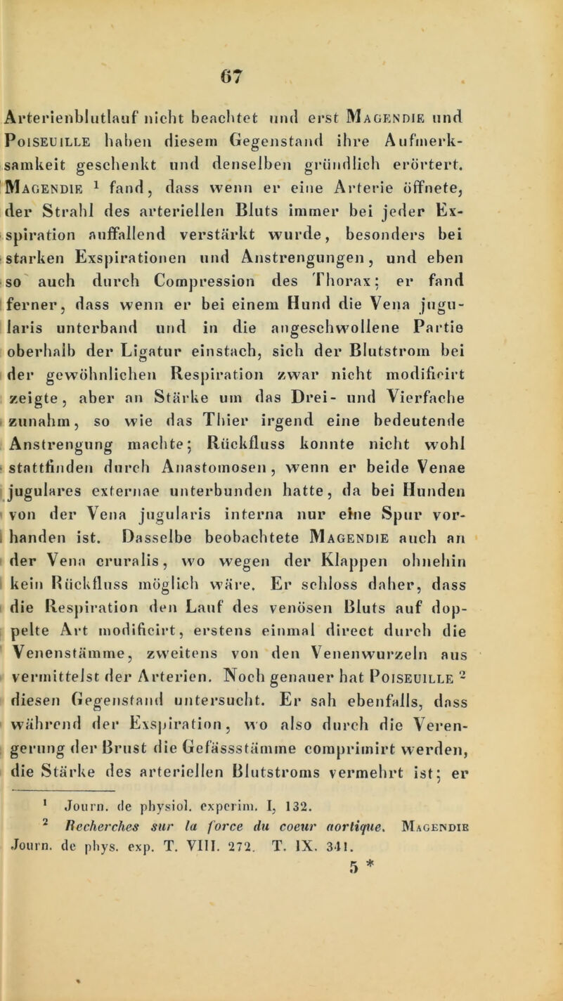 Arterienblutlauf nicht beachtet und erst Magendie und Poiseuille haben diesem Gegenstand ihre Aufmerk- samkeit geschenkt und denselben gründlich erörtert. Magendie 1 fand, dass wenn er eine Arterie öffnete, der Strahl des arteriellen Bluts immer bei jeder Ex- spiration auffallend verstärkt wurde, besonders bei starken Exspirationen und Anstrengungen, und eben so auch durch Compression des Thorax; er fand ferner, dass wenn er bei einem Hund die Vena jugu- laris unterband und in die angeschwollene Partie oberhalb der Ligatur einstach, sich der Blutstrom bei der gewöhnlichen Respiration zwar nicht modificirt zeigte, aber an Stärke um das Drei- und Vierfache zunahm, so wie das Thier irgend eine bedeutende Anstrengung machte; Rückfluss konnte nicht wohl stattfinden durch Anastoinosen , wenn er beide Venae jugulares externae unterbunden hatte, da bei Hunden von der Vena jugularis interna nur eine Spur vor- handen ist. Dasselbe beobachtete Magendie auch an der Vena cruralis, wo wegen der Klappen ohnehin kein Rückfluss möglich wäre. Er schloss daher, dass die Respiration den Lauf des venösen Bluts auf dop- pelte Art modificirt, erstens einmal direct durch die Venenstämme, zweitens von den Venen wurzeln aus vermittelst der Arterien. Noch genauer hat Poiseuille 2 diesen Gegenstand untersucht. Er sah ebenfalls, dass während der Exspiration, wo also durch die Veren- gerung der Brust die Gefässstämme comprimirt werden, die Stärke des arteriellen Blutstroms vermehrt ist; er 1 Journ. de physiol. experim. I, 132. 2 Becherches sur la force du coeur aortique. Magendie Journ. de phys. exp. T. VIII. 272. T. IX. 311. 5 *