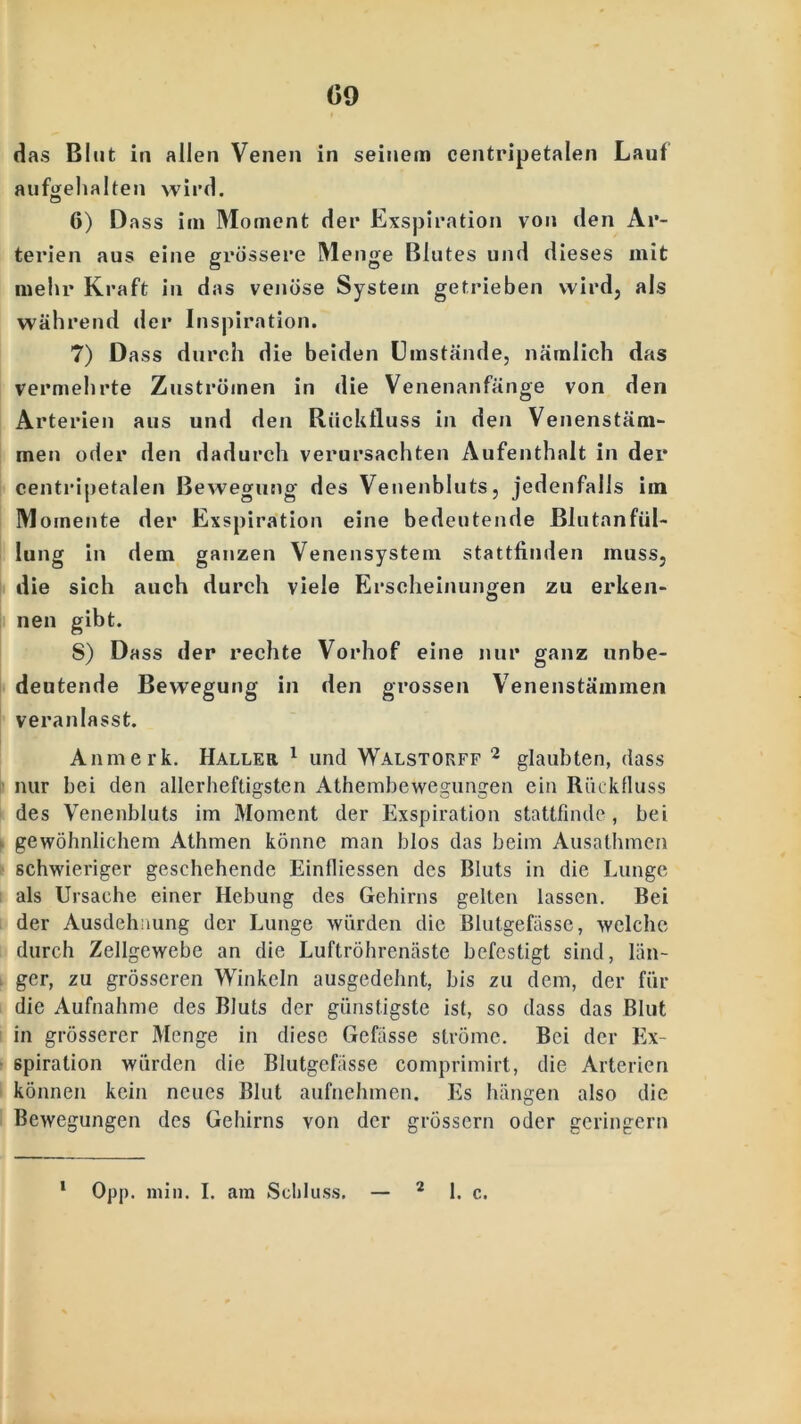 (59 das Blut in allen Venen in seinem centripetalen Laut aufge halten wird. 6) Dass im Moment der Exspiration von den Ar- terien aus eine grössere Menge Blutes und dieses mit mein* Kraft in das venöse System getrieben wird, als während der Inspiration. 7) Dass durch die beiden Umstände, nämlich das vermehrte Zuströmen in die Venenanfänge von den Arterien aus und den Rückfluss in den Venenstäm- men oder den dadurch verursachten Aufenthalt in der centripetalen Bewegung des Veuenbluts, jedenfalls iin Momente der Exspiration eine bedeutende Blutanfül- lung in dem ganzen Venensystem stattfinden muss, die sich auch durch viele Erscheinungen zu erken- nen gibt. S) Dass der rechte Vorhof eine nur ganz unbe- deutende Bewegung in den grossen Venenstämmen veranlasst. Anmerk. Haller 1 und Walstokff 2 glaubten, dass nur bei den allerheftigsten Athembewegungen ein Rückfluss des Venenbluts im Moment der Exspiration stattfinde, bei gewöhnlichem Athmen könne man blos das beim Ausathmen schwieriger geschehende Einfliessen des Bluts in die Lunge als Ursache einer Hebung des Gehirns gelten lassen. Bei der Ausdehnung der Lunge würden die Blutgefässe, welche durch Zellgewebe an die Luftröhrenäste befestigt sind, län- ger, zu grösseren Winkeln ausgedehnt, bis zu dem, der für die Aufnahme des Bluts der günstigste ist, so dass das Blut in grösserer Menge in diese Gefässe ströme. Bei der Ex- spiration würden die Blutgefässe comprimirt, die Arterien können kein neues Blut aufnehmen. Es hängen also die Bewegungen des Gehirns von der grossem oder geringem