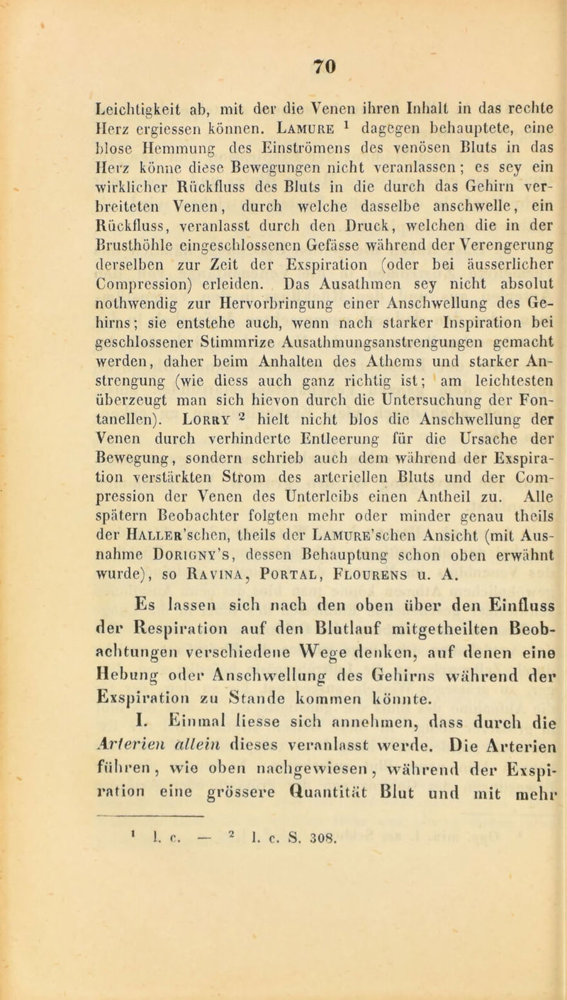 Leichtigkeit ab, mit der die Venen ihren Inhalt in das rechte Herz ergiessen können. Lamure 1 dagegen behauptete, eine blose Hemmung des Einströmens des venösen Bluts in das Herz könne diese Bewegungen nicht veranlassen; es sey ein wirklicher Rückfluss des Bluts in die durch das Gehirn ver- breiteten Venen, durch welche dasselbe anschwelle, ein Rückfluss, veranlasst durch den Druck, welchen die in der Brusthöhle eingeschlossencn Gefässe während der Verengerung derselben zur Zeit der Exspiration (oder bei äusserlicher Compression) erleiden. Das Ausathmen sey nicht absolut nolhwendig zur Hervorbringung einer Anschwellung des Ge- hirns; sie entstehe auch, wenn nach starker Inspiration bei geschlossener Stimmrize Ausathmungsanstrengungen gemacht werden, daher beim Anhalten des Athems und starker An- strengung (wie diess auch ganz richtig ist; am leichtesten überzeugt man sich hievon durch die Untersuchung der Fon- tanellen). Lorry 2 hielt nicht blos die Anschwellung der Venen durch verhinderte Entleerung für die Ursache der Bewegung, sondern schrieb auch dem während der Exspira- tion verstärkten Strom des arteriellen Bluts und der Com- pression der Venen des Unterleibs einen Antheil zu. Alle spätem Beobachter folgten mehr oder minder genau theils der Haller'sehen, theils der LAMURE’schen Ansicht (mit Aus- nahme Dorigny’s, dessen Behauptung schon oben erwähnt wurde), so Ravina, Portal, Flourens u. A. Es lassen sich nach den oben über den Einfluss der Respiration auf den Blutlauf mitgetheilten Beob- achtungen verschiedene Wege denken, auf denen eine Hebung oder Anschwellung des Gehirns während der Exspiration zu Stande kommen könnte. I. Einmal liesse sich annehmen, dass durch die Arterien allein dieses veranlasst werde. Die Arterien führen, wie oben nachgewiesen, während der Exspi- ration eine grössere Quantität Blut und mit mehr 2