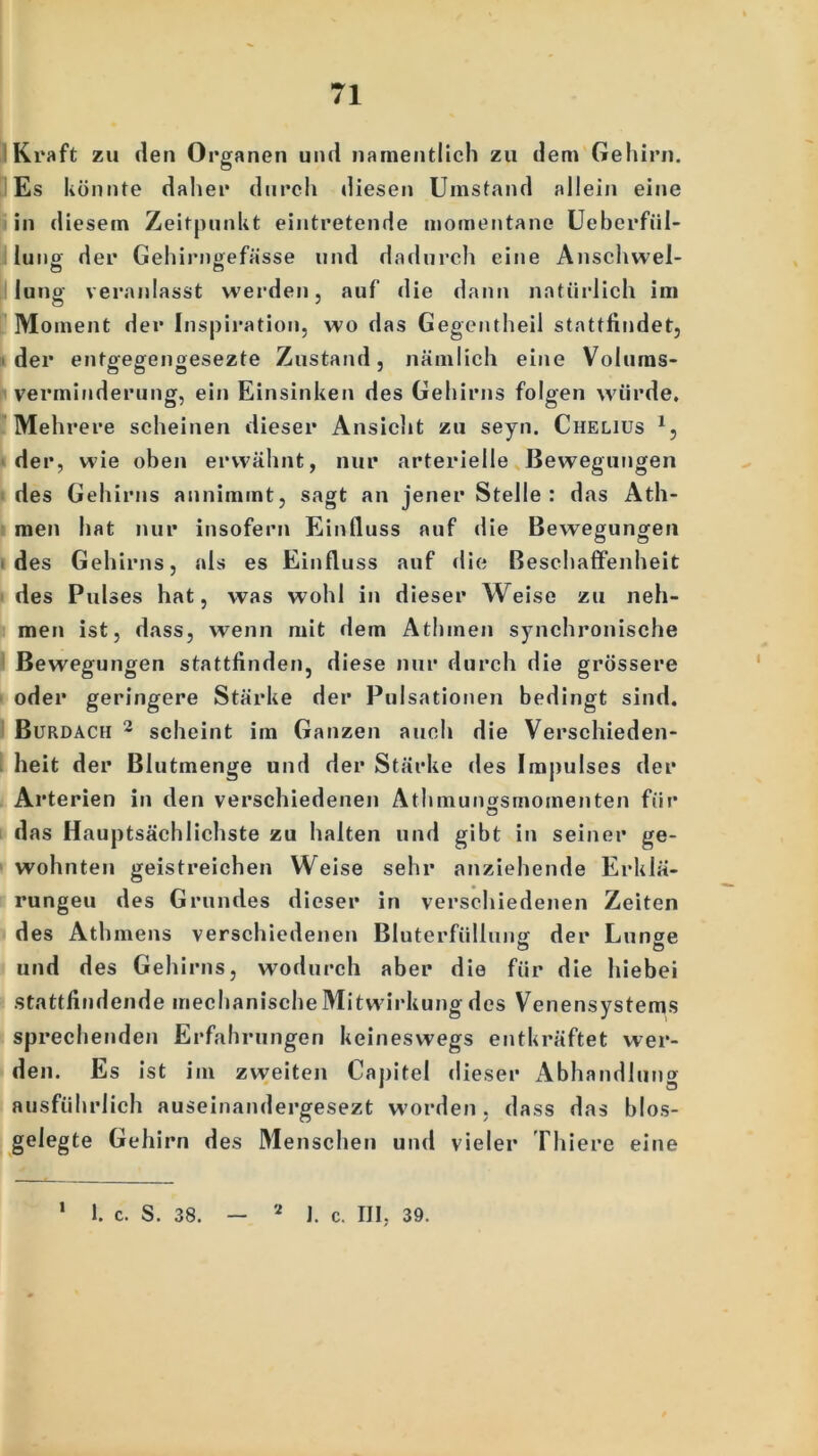 Kraft zu den Organen und namentlich zu dem Gehirn. Es könnte daher durch diesen Umstand allein eine in diesem Zeitpunkt eintretende momentane Ueberfül- luno der Gehirngefässe und dadurch eine Anschwel- to o lung veranlasst werden, auf die dann natürlich im Moment der Inspiration, wo das Gegentheil stattfindet, der entgegengesezte Zustand, nämlich eine Volums- verminderung, ein Einsinken des Gehirns folgen würde. Mehrere scheinen dieser Ansicht zu seyn. Chelius 1, der, wie oben erwähnt, nur arterielle Bewegungen des Gehirns annimmt, sagt an jener Stelle : das Ath- men hat nur insofern Einfluss auf die Bewegungen des Gehirns, als es Einfluss auf die Beschaffenheit des Pulses hat, was wohl in dieser Weise zu neh- men ist, dass, wenn mit dem Athmen synchronische Bewegungen stattfinden, diese nur durch die grössere oder geringere Stärke der Pulsationen bedingt sind. Burdach 2 scheint im Ganzen auch die Verschieden- heit der Blutmenge und der Stärke des Impulses der Arterien in den verschiedenen Athmungsmomenten für das Hauptsächlichste zu halten und gibt in seiner ge- wohnten geistreichen Weise sehr anziehende Erklä- rungen des Grundes dieser in verschiedenen Zeiten des Athmens verschiedenen Bluterfüllung der Lunge und des Gehirns, wodurch aber die für die hiebei stattfindende mechanische Mitwirkung des Venensystems sprechenden Erfahrungen keineswegs entkräftet wer- den. Es ist im zweiten Capitel dieser Abhandlung ausführlich auseinandergesezt worden, dass das blos- gelegte Gehirn des Menschen und vieler Thiere eine