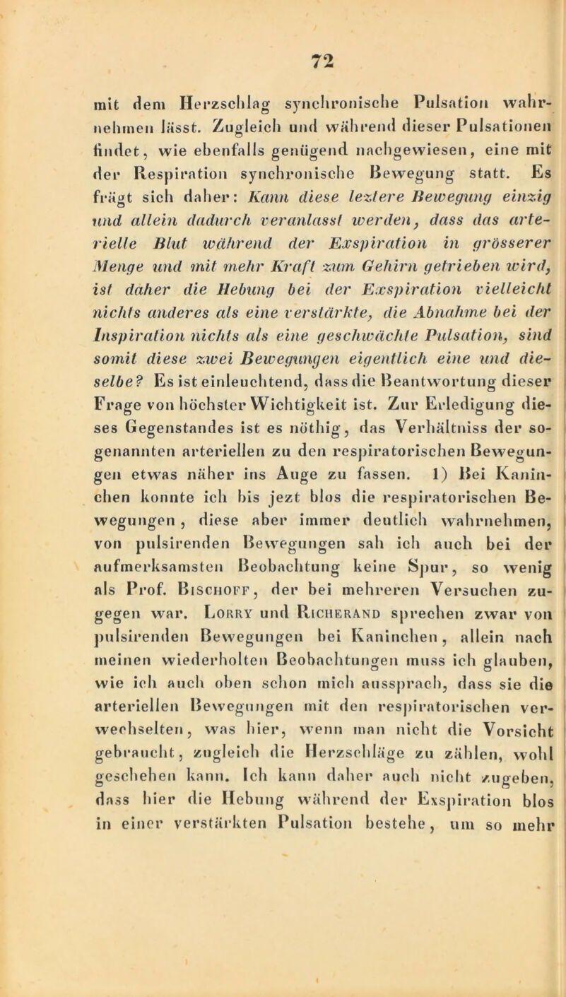 mit dem Herzschlag synchronische Pulsation wahr- nehmen lässt. Zugleich und während dieser Pulsationen findet, wie ebenfalls genügend, nachgewiesen, eine mit der Respiration synchronische Bewegung statt. Es frägt sich daher: Kann diese leztere Bewegung einzig und allein dadurch veranlassl werden, dass das arte- rielle Blut während der Exspiration in grösserer Menge und mit mehr Kraft zum Gehirn getrieben wird, ist daher die Hebung bei der Exspiration vielleicht nichts anderes als eine verstärkte, die Abnahme bei der Inspiration nichts als eine geschwächte Pulsation, sind somit diese zwei Bewegungen eigentlich eine und die- selbe ? Es ist einleuchtend, dass die Beantwortung dieser Frage von höchster Wichtigkeit ist. Zur Erledigung die- ses Gegenstandes ist es nöthig, das Verhältniss der so- genannten arteriellen zu den respiratorischen Bewegun- gen etwas näher ins Auge zu fassen. 1) Bei Kanin- chen konnte ich bis jezt blos die respiratorischen Be- wegungen , diese aber immer deutlich wahrnehmen, von pulsirenden Bewegungen sah icli auch bei der aufmerksamsten Beobachtung keine Spur, so wenig als Prof. Bischoff, der bei mehreren Versuchen zu- gegen war. Lorry und Richerand sprechen zwar von pulsirenden Bewegungen bei Kaninchen, allein nach meinen wiederholten Beobachtungen muss ich glauben, wie ich auch oben schon mich aussprach, dass sie die arteriellen Bewegungen mit den respiratorischen ver- wechselten, was hier, wenn man nicht die Vorsicht gebraucht, zugleich die Merzschläge zu zählen, wold geschehen kann. Ich kann daher auch nicht zugeben, dass hier die Hebung während der Exspiration blos in einer verstärkten Pulsation bestehe, um so mehr