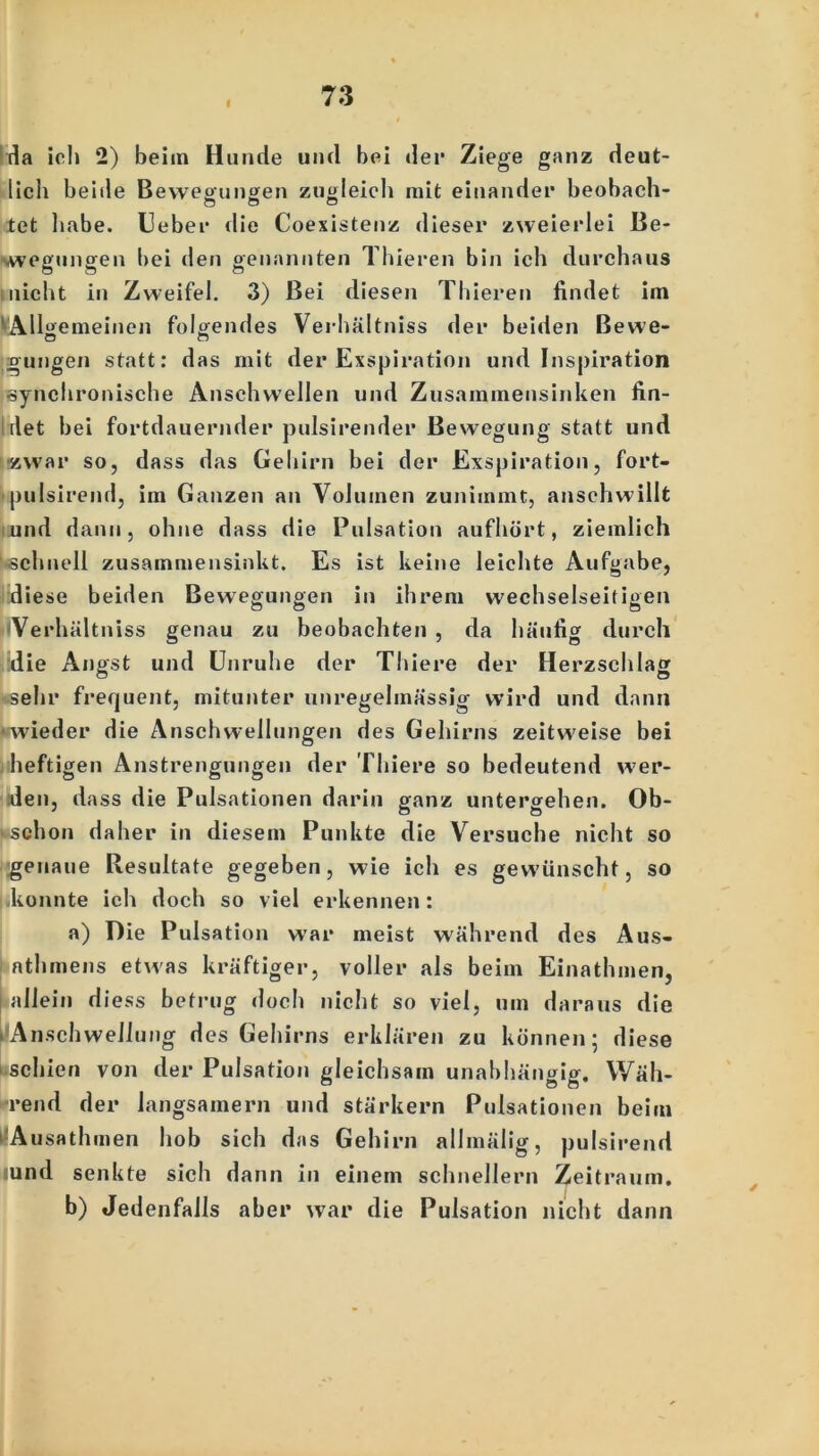 I da ich 2) beim Hunde und bei der Ziege ganz deut- lich beide Bewegungen zugleich mit einander beobach- tet habe. Heber die Coexistenz dieser zweie rlei Be- wegungen bei den genannten Thieren bin ich durchaus nicht in Zweifel. 3) Bei diesen Thieren findet im ^Allgemeinen folgendes Verhältniss der beiden ßewe- o n gungen statt: das mit der Exspiration und Inspiration synchronische Anschwellen und Zusammensinken fin- det bei fortdauernder pulsirender Bewegung statt und -zwar so, dass das Gehirn bei der Exspiration, fort- pulsirend, im Ganzen an Volumen zunimmt, anschwillt und dann, ohne dass die Pulsation aufhört, ziem lieh ^schnell zusammensinkt. Es ist keine leichte Aufgabe, diese beiden Bewegungen in ihrem wechselseitigen Verhältniss genau zu beobachten , da häufig durch die Angst und Unruhe der Thiere der Herzschlag sehr frequent, mitunter unregelmässig wird und dann ■wieder die Anschwellungen des Gehirns zeitweise bei heftigen Anstrengungen der Thiere so bedeutend wer- den, dass die Pulsationen darin ganz untergehen. Ob- ■schon daher in diesem Punkte die Versuche nicht so genaue Resultate gegeben, wie ich es gewünscht, so konnte ich doch so viel erkennen: a) Die Puls ation war meist während des Aus- athmens etwas kräftiger, voller als beim Einathmen, allein diess betrug doch nicht so viel, um daraus die ^Anschwellung des Gehirns erklären zu können; diese i.schien von der Pulsation gleichsam unabhängig. Wäh- lend der langsamem und stärkern Pulsationen beim 1 A usathmen hob sich das Gehirn allmälig, pulsirend und senkte sich dann in einem schnellem Zeitraum. b) Jedenfalls aber war die Pulsation nicht dann