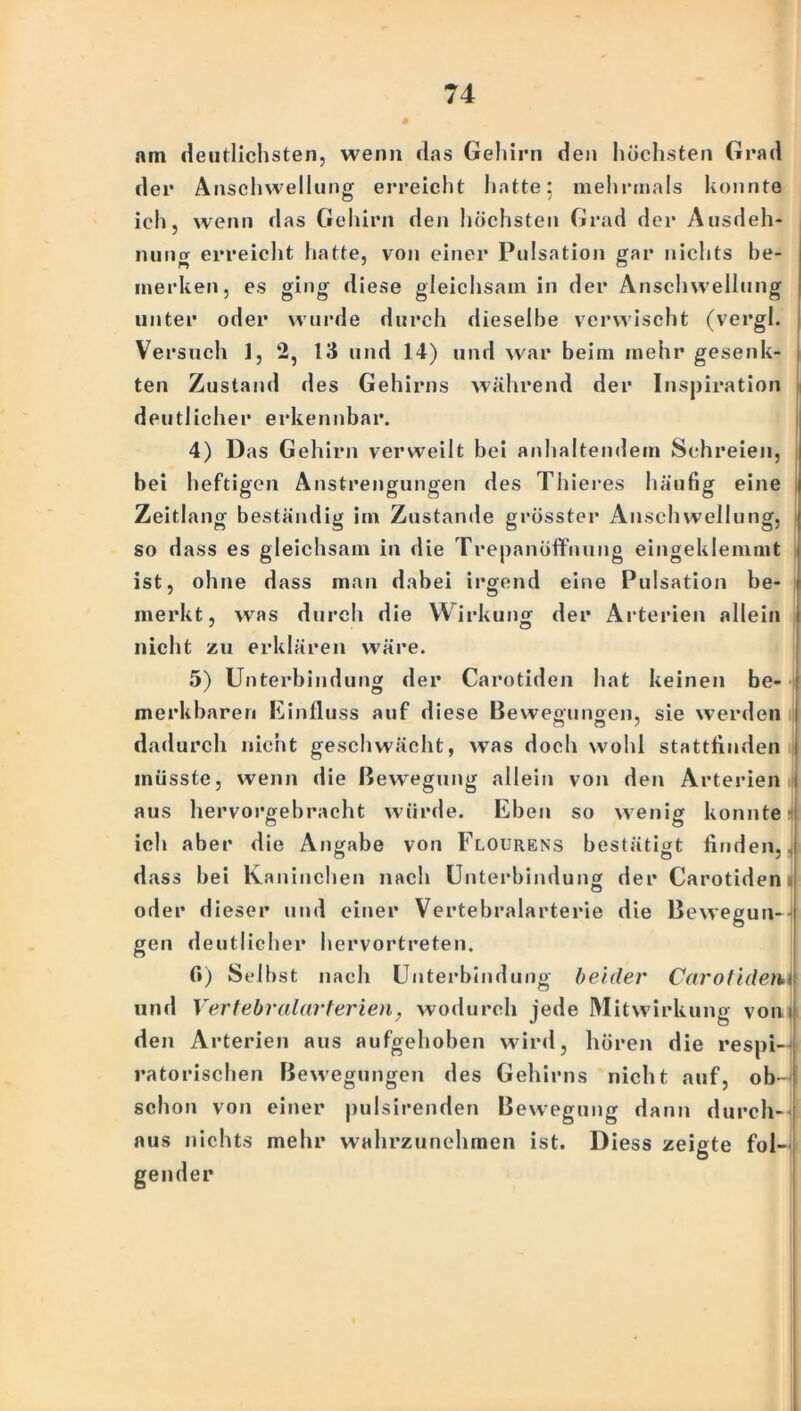 am deutlichsten, wenn das Gehirn den höchsten Grad der Anschwellung erreicht hatte: mehrmals konnte ich, wenn das Gehirn den höchsten Grad der Ausdeh- nung erreicht hatte, von einer Pulsation gar nichts be- merken, es giog diese gleichsam in der Anschwellung unter oder wurde durch dieselbe verwischt (vergl. Versuch 1, 2, 13 und 14) und war beim mehr gesenk- ten Zustand des Gehirns während der Inspiration deutlicher erkennbar. 4) Das Gehirn verweilt bei anhaltendem Schreien, bei heftigen Anstrengungen des Thieres häufig eine Zeitlang beständig im Zustande grösster Anschwellung, I so dass es gleichsam in die Trepanöffnung eingeklemmt ist, ohne dass man dabei irgend eine Pulsation be- merkt, was durch die Wirkung der Arterien allein nicht zu erklären wäre. 5) Unterbindung der Carotiden hat keinen be- merkbaren Einfluss auf diese Beweminoen, sie werden CJ o / dadurch nicht geschwächt, was doch wohl stattflnden müsste, wenn die Bewegung allein von den Arterien aus hervorgebracht würde. Eben so wenig konnte ich aber die Angabe von Flourens bestätigt Ariden, dass bei Kaninchen nach Unterbindung der Carotiden ij oder dieser und einer Vertebralarterie die Bewegun- gen deutlicher hervortreten. fi) Selbst nach Unterbindung beider Carotidem und Vertebralarterien, wodurch jede Mitwirkung vom den Arterien aus aufgehoben wird, hören die respi- ratorischen Bewegungen des Gehirns nicht auf, ob- schon von einer pulsirenden Bewegung dann durch- aus nichts mehr wrahrzunehmen ist. Diess zeigte fol- gender