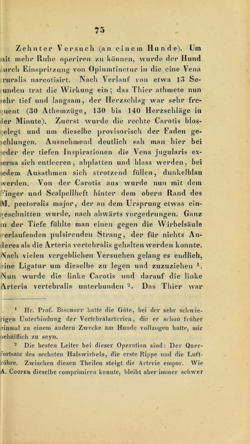 Zehnter Versuch (an einem Hunde). Um nit mein* Ruhe operiren zu können, wurde der Hund lurch Einspritzung von Opiumtinetur in die eine Vena ruralis nareotisirt. Nach Verlauf von etwa 13 Se- unden trat die Wirkung ein ; das Thier athmete nun »ehr tief und langsam, der Herzschlag war sehr fre- juent (30 Athernzüge, 130 bis 140 Herzschläge in ler Minute). Zuerst wurde die rechte Carotis blos- ;elegt und um dieselbe provisorisch der Faden ge- ichlungen. Ausnehmend deutlich sah inan hier bei ^eder der tiefen Inspirationen die Vena jugularis ex- lerna sich entleeren , abplatten und blass werden, bei edem Ausathmen sich strotzend füllen, dunkelblau werden. Von der Carotis aus wurde nun mit dem ?inger und ScalpeJlheft hinter dem obern Rand des VI. pectoralis major, der an dem Ursprung etwas ein- 'escbnitten wurde, nach abwärts vorgedrun£en. Ganz n der Tiefe fühlte man einen gegen die Wirbelsäule 'erlaufenden pulsirenden Strang, der für nichts An- leres als die Arteria vertebralis gehalten werden konnte. ■Vach vielen vergeblichen Versuchen gelang es endlich, une Ligatur um dieselbe zu legen und zuzuziehen l. Nun wurde die linke Carotis und darauf die linke Arteria vertebralis unterbunden 2. Das Thier war 1 Hr. Prof. Bischoff hatte die Güte, bei der sehr schwie- rigen Unterbindung der Vertebralartcrien, die er schon früher einmal zu einem andern Zwecke am Hunde vollzogen hatte, mir »clüil flieh zu seyn. - Die besten Leiter bei dieser Operation sind: Der Quer* tortsatz des sechsten Halswirbels, die erste Rippe, und die Luft- iröhre. Zwischen diesen Theilen steigt die Arterie empor. Wie A. Coopeh dieselbe comprimircn konnte, bleibt aber immer schwer