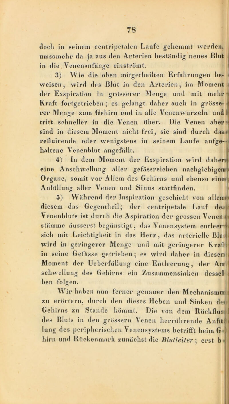 doch in seinem centripetalen Laufe gehemmt werden, umsomehr da ja aus den Arterien beständig neues Blut in die Venenanfänge einströmt. 3) Wie die oben mitgetheilten Erfahrungen be- weisen, wird das Blut in den Arterien, im Moment I der Exspiration in grösserer M enge und mit mehr I Kraft fortgetrieben ; es gelangt daher auch in grösse- rer Menge zum Gehirn und in alle Venenwurzeln und tritt schneller in die Venen über. Die Venen aber sind in diesem Moment nicht frei, sie sind durch das,4 relluirende oder wenigstens in seinem Laufe aufge- haltene Venenblut angefüllt. c3 4) In dem Moment der Exspiration wird daheri eine Anschwellung aller gefässreichen nachgiebigen Organe, somit vor Allem des Gehirns und ebenso einen Anfüllung aller Venen und Sinus stattfinden. 5) Währe nd der Inspiration geschieht von allen:»!' diesem das Gegentheil; der centripetale Lauf deiri i Yenenbluts ist durch die Aspiration der grossen Venen m Stämme äusserst begünstigt, das Venensystem entleer sich mit Leichtigkeit in das Merz, das arterielle Blu i wird in geringerer Menge und mit geringerer Kram ) in seine Gefässe getrieben 5 es wird daher in dieser» 1 M oment der Ueberfüllung eine Entleerung, der Arn^ Schwellung des Gehirns ein Zusammensinken dessel j ben folgen. Wir haben nun ferner genauer den Mechanismui < zu erörtern, durch den dieses Heben und Sinken der Gehirns zu Stande kömmt. Die von dem Rückfluß I des Bluts in den grossem Venen herrührende Anfüll I lung des peripherischen Venensystems betrifft beim G« hirn und Rückenmark zunächst die Blut l eit er 5 erst b