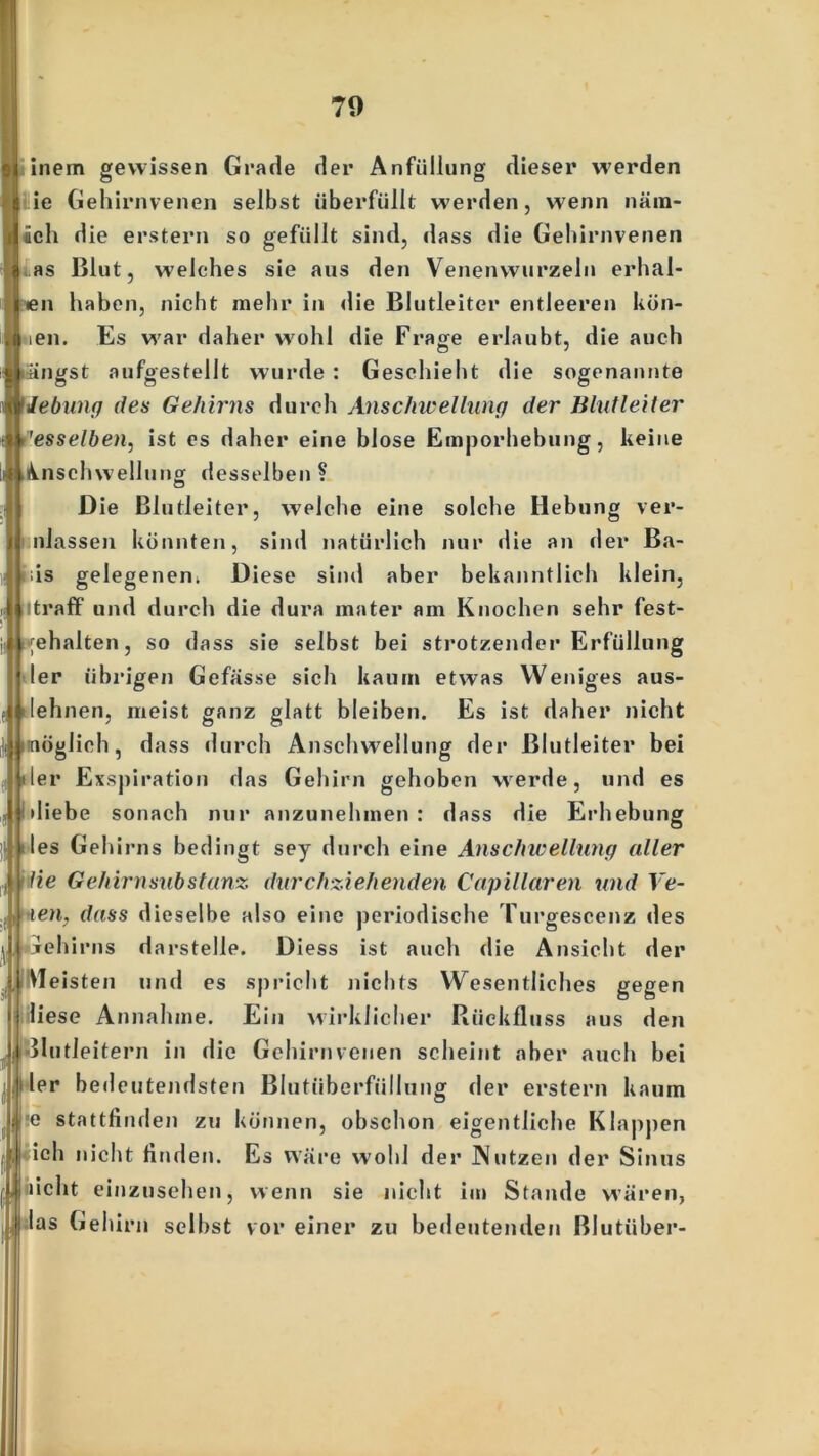 70 | inem gewissen Grade der Anfüllung dieser werden ie Gehirnvenen selbst überfüllt werden, wenn näm- lich die erstem so gefüllt sind, dass die Gehirnvenen Las Blut, welches sie aus den Venenwurzeln erhal- len haben, nicht mehr in die Blutleiter entleeren kön- ien. Es war daher wohl die Frage erlaubt, die auch fängst aufgestellt wurde Geschieht die sogenannte lebung des Gehirns durch Anschwellung der Blutleiter ''esselben, ist es daher eine blose Emporhebung, keine Anschwellung desselben? o Die Blutleiter, welche eine solche Hebung ver- nlassen könnten, sind natürlich nur die an der Ba- ds gelegenen. Diese sind aber bekanntlich klein, Itraff und durch die dura mater am Knochen sehr fest- gehalten, so dass sie selbst bei strotzender Erfüllung ler übrigen Gefässe sich kaum etwas Weniges aus- lehnen, meist ganz glatt bleiben. Es ist daher nicht nöglich, dass durch Anschwellung der ßlutleiter bei der Exspiration das Gehirn gehoben werde, und es diebe sonach nur anzunehmen : dass die Erhebung des Gehirns bedingt sey durch eine Anschwellung aller He Gehirnsubstanz durchziehenden Capillaren und Ve- i len. dass dieselbe also eine periodische Turgescenz des jehirns darstelle. Diess ist auch die Ansicht der Meisten und es spricht nichts Wesentliches gegen liese Annahme. Ein wirklicher Rückfluss aus den Silitleitern in die Gehirnvenen scheint aber auch bei || ler bedeutendsten Blutüberfüllung der erstem kaum Ire stattfinden zu können, obschon eigentliche Klappen iich nicht finden. Es wäre wohl der Nutzen der Sinus licht einzusehen, wenn sie nicht im Stande wären, las Gehirn seihst vor einer zu bedeutenden Blutüber-