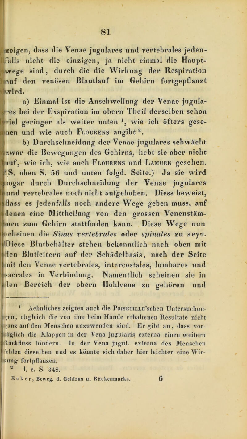 'geigen, dass die Venae jugulares und vertebrales jeden- falls nicht die einzigen, ja nicht einmal die Haupt- l$wege sind, durch die die Wirkung der Respiration lnuf den venösen ßlautlauf im Gehirn fortgepflanzt ■ kvird. a) Einmal ist die Anschwellung der Venae jugula- ”es bei der Exspiration im obern Theil derselben schon *iel geringer als weiter unten l} wie ich öfters gese- i innen und wie auch Flourens angibt 2. b) Durchschneidung der Venae jugulares schwächt I iwar die Bewegungen des Gehirns, hebt sie aber nicht f tuf, wie ich, wie auch Flourens und Lamure gesehen. fS. oben S. 56 und unten folgd. Seite.) Ja sie wird | iogar durch Durchschneidung der Venae jugulares tnnd vertebrales noch nicht aufgehoben. Diess beweist, flass es jedenfalls noch andere Wege geben muss, auf lenen eine Mittheilung von den grossen Venenstäm- »nen zum Gehirn stattfinden kann. Diese Wege nun scheinen die Sinus vertebrales oder spinales zu seyn. Diese Blutbehälter stehen bekanntlich nach oben mit den Blutleitern auf der Schädelbasis, nach der Seite nit den Venae vertebrales, intercostales, Iumbares und »acrales in Verbindung. Namentlich scheinen sie in len Bereich der obern Hohlvene zu gehören und 1 Aehnliches zeigten auch die PoisEun.i.E’schcn Untersuchun- gen, obgleich die von ihm beim Hunde erhaltenen Resultate nicht ganz auf den Menschen anzuwenden sind. Ergibt an, dass vor- iiglich die Klappen in der Vena jugularis externa einen weitern Rückfluss hindern. In der Vena jugul. externa des Menschen Vhlcn dieselben und es könnte sich daher hier leichter eine Wir- kung fortpflanzen. 2 1. c. S. 348. Jicker, Beweg, d. Gehirn» u. Rückenmarks, 6