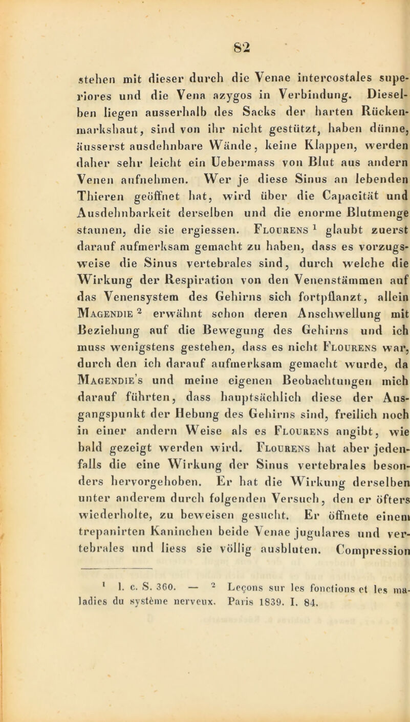 stehen mit dieser durch die Venne intercostales supe- riores und die Vena azygos in Verbindung. Diesel- ben liegen ausserhalb des Sacks der harten Rücken- markshaut, sind von ihr nicht gestützt, haben dünne, äusserst ausdehnbare Wände, keine Klappen, werden daher sehr leicht ein Uebermass von Blut aus andern Venen aufnehmen. Wer je diese Sinus an lebenden Thieren geöffnet hat, wird über die Capacität und Ausdehnbarkeit derselben und die enorme Blutmenge staunen, die sie ergiessen. Flourens 1 glaubt zuerst darauf aufmerksam gemacht zu haben, dass es vorzugs- weise die Sinus vertebrales sind, durch welche die Wirkung der Respiration von den Venenstämmen auf das Venensystem des Gehirns sich fortpflanzt, allein Magendie 2 erwähnt schon deren Anschwellung mit Beziehung auf die Bewegung des Gehirns und ich muss wenigstens gestehen, dass es nicht Flourens war, durch den ich darauf aufmerksam gemacht wurde, da Magendies und meine eigenen Beobachtungen mich darauf führten, dass hauptsächlich diese der Aus- gangspunkt der Hebung des Gehirns sind, freilich noch in einer andern Weise als es Flourens anaibt, wie o 7 bald gezeigt werden wird. Flourens hat aber jeden- falls die eine Wirkung der Sinus vertebrales beson- ders h ervorgehoben. Er hat die Wirkung derselben unter anderem durch folgenden Versuch, den er öfters wiederholte, zu beweisen gesucht. Er öffnete einem trepanirten Kaninchen beide Venae jugulares und ver- tebrales und liess sie völlig ausbluten. Compression 1 1. c. S. 360. — • Legons sur les fonctions et les ladics du systöme nerveux. Paris 1839. I. 84. lim-