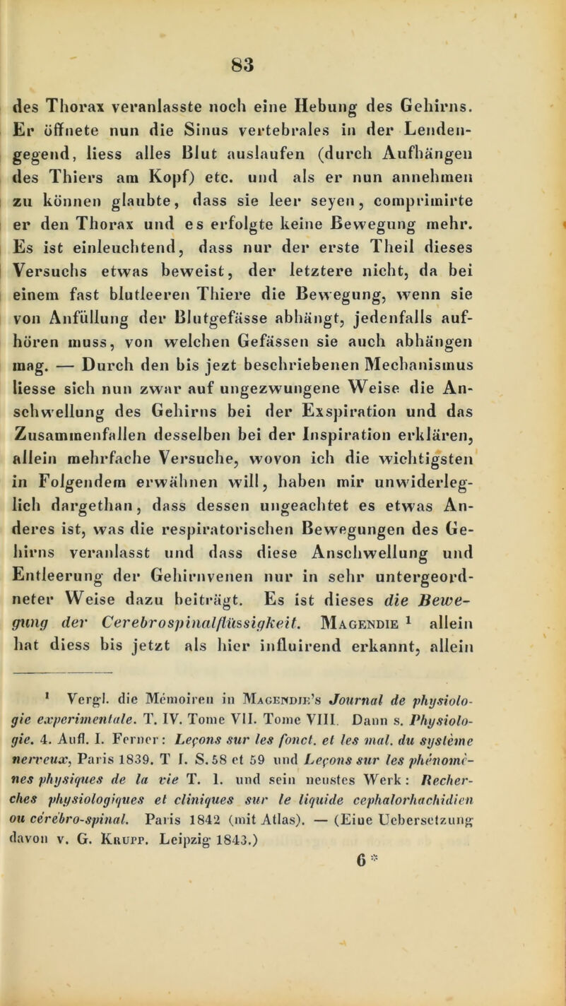 des Thorax veranlasste noch eine Hebung des Gehirns. Er öffnete nun die Sinus vertebrales in der Lenden- gegend, liess alles Blut auslaufen (durch Aufhängen des Thiers am Kopf) etc. und als er nun annehmen zu können glaubte, dass sie leer seyen, comprimirte er den Thorax und es erfolgte keine Bewegung mehr. Es ist einleuchtend, dass nur der erste Theil dieses Versuchs etwas beweist, der letztere nicht, da bei einem fast blutleeren Thiere die Bewegung, wenn sie von Anfüllung der Blutgefässe abhängt, jedenfalls auf- hören muss, von welchen Gefässen sie auch abhängen mag. — Durch den bis jezt beschriebenen Mechanismus liesse sich nun zwar auf ungezwungene Weise die An- schwellung des Gehirns bei der Exspiration und das Zusammenfallen desselben bei der Inspiration erklären, allein mehrfache Versuche, wovon ich die wichtigsten in Folgendem erwähnen will, haben mir unwiderleg- lich dargethan, dass dessen ungeachtet es etwas An- deres ist, was die respiratorischen Bewegungen des Ge- hirns veranlasst und dass diese Anschwellung und Entleerung der Gehirnvenen nur in sehr untergeord- neter Weise dazu beiträgt. Es ist dieses die Bewe- gung der Cerebrospinalflüssigkeit. Magendie 1 allein hat diess bis jetzt als hier influirend erkannt, allein 1 Vergl. die Memoiren in Magf.ndjk’s Journal de Physiolo- gie experimentale. T. IY. Tonic VII. Tome VIII Dann s. Physiolo- gie. 4. Aufl. I. Ferner: Lepons sur les fonct. et les mal. du Systeme nerreusc, Paris 1839. T I. S. 58 et 59 und Lepons sur les phenome- nes physiques de la vie T. 1. und sein neustes Werk: Recher- ches physiologiques et cliniques sur le liquide cephalorhachidien ou cerebro-spinal. Paris 1842 (mit Atlas). — (Eiue Ucbersetzung davon v. G. Knurr. Leipzig- 1843.) 6 •