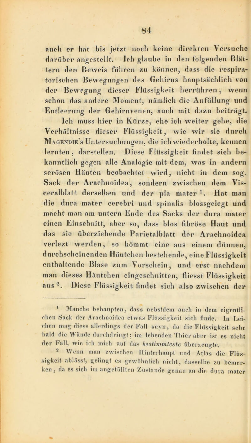 auch er hat bis jetzt noch keine direkten Versuche darüber angestellt. Ich glaube in den folgenden Blät- tern den Beweis führen zu können, dass die respira- torischen Bewegungen des Gehirns hauptsächlich von der Bewegung dieser Flüssigkeit herrühren, wenn schon das andere Moment, nämlich die Anfüllung und Entleerung der Gehirnvenen, auch mit dazu beiträgt. Ich muss hier in Kürze, ehe ich weiter gehe, die Verhältnisse dieser Flüssigkeit, wie wir sie durch Magendie’s Untersuchungen, die ich wiederholte, kennen lernten, darstellen. Diese Flüssigkeit findet sich be- kanntlich gegen alle Analogie mit dem, was in andern serösen Häuten beobachtet wird, nicht in dem sog. Sack der Arachnoidea, sondern zwischen dem Vis- ceralblatt derselben und der pia mater 1. Hat man die dura mater cerebri und spinalis blossgelegt und macht man am untern Ende des Sacks der dura mater einen Einschnitt, aber so, dass blos fibröse Haut und das sie überziehende Parietalblatt der Arachnoidea verlezt werden, so kömmt eine aus einem dünnen, durchscheinenden Häutchen bestehende, eine Flüssigkeit enthaltende Blase zum Vorschein, und erst nachdem man dieses Häutchen eingeschnitten, lliesst Flüssigkeit aus 2. Diese Flüssigkeit findet sicli also zwischen der 1 Manche behaupten, dass nebstdem auch in dem eigentli- chen Sack der Arachnoidea etwas Flüssigkeit sich finde. In Lei- chen mag diess allerdings der Fall seyn, da die Flüssigkeit sehr bald die Wände durchdringt: im lebenden Thier aber ist es nicht der Fall, wie ich mich auf das bestimmteste überzeugte 2 Wenn man zwischen Hinterhaupt und Atlas die Flüs- sigkeit ablässt, gelingt es gewöhnlich nicht, dasselbe zu bemer- ken, da es sich im angefüllten Zustande genau an die dura mater