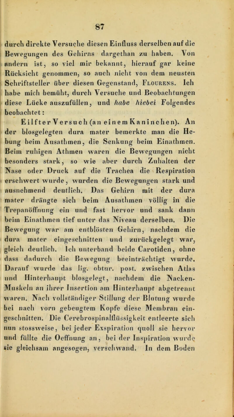 durch direkte Versuche diesen Einfluss derselben auf die Bewegungen des Gehirns dargethan zu haben. Von andern ist, so viel mir bekannt, hierauf gar keine Rücksicht genommen, so auch nicht von dem neusten Schriftsteller über diesen Gegenstand, Flourens. Ich habe mich bemüht, durch Versuche und Beobachtungen diese Lücke auszufüllen, und habe hiebei Folgendes beobachtet: Eilfter Versuch (an einem Kanin che n). An der blosgelegten dura mater bemerkte man die He- bung beim Ausathmen, die Senkung beim Einathmen. Beim ruhigen Athmen waren die Bewegungen nicht besonders stark, so wie aber durch Zuhalten der Nase oder Druck auf die Trachea die Respiration erschwert wurde, wurden die Bewegungen stark und ausnehmend deutlich. Das Gehirn mit der dura mater drängte sich beim Ausathmen völlig in die Trepanöffnung ein und fast hervor und sank dann beim Einathmen tief unter das Niveau derselben. Die Bewegung war am entblösten Gehirn, nachdem die dura mater eingeschnitten und zurückgelegt war, gleich deutlich. Ich unterband beide Carotiden, ohne dass dadurch die Bewegung beeinträchtigt wurde. Darauf wurde das lig. obtur. post, zwischen Atlas und Hinterhaupt blosgelegt, nachdem die Nacken- Muskeln an ihrer Insertion am Hinterhaupt abgetrennt waren. Nach vollständiger Stillung der Blutung wurde bei nach vorn gebeugtem Kopfe diese M embran ein- geschnitten. Die Cerebrospinalflüssigkeit entleerte sich nun stossweise, bei jeder Exspiration quoll sie hervor und füllte die Oeffnung an, bei der Inspiration wurde sie gleichsam angesogen, verschwand. In dem Boden